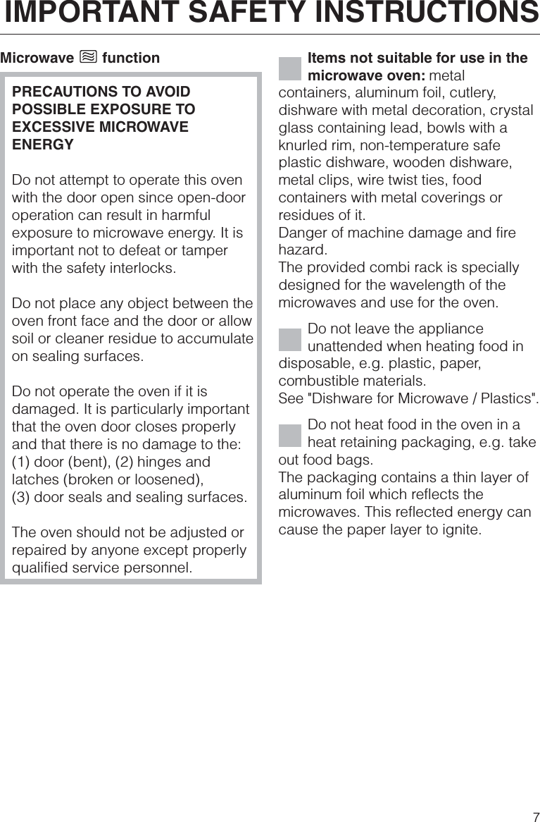 Microwave functionPRECAUTIONS TO AVOIDPOSSIBLE EXPOSURE TOEXCESSIVE MICROWAVEENERGYDo not attempt to operate this ovenwith the door open since open-dooroperation can result in harmfulexposure to microwave energy. It isimportant not to defeat or tamperwith the safety interlocks.Do not place any object between theoven front face and the door or allowsoil or cleaner residue to accumulateon sealing surfaces.Do not operate the oven if it isdamaged. It is particularly importantthat the oven door closes properlyand that there is no damage to the:(1) door (bent), (2) hinges andlatches (broken or loosened),(3) door seals and sealing surfaces.The oven should not be adjusted orrepaired by anyone except properlyqualified service personnel.Items not suitable for use in themicrowave oven: metalcontainers, aluminum foil, cutlery,dishware with metal decoration, crystalglass containing lead, bowls with aknurled rim, non-temperature safeplastic dishware, wooden dishware,metal clips, wire twist ties, foodcontainers with metal coverings orresidues of it.Danger of machine damage and firehazard.The provided combi rack is speciallydesigned for the wavelength of themicrowaves and use for the oven.Do not leave the applianceunattended when heating food indisposable, e.g. plastic, paper,combustible materials.See &quot;Dishware for Microwave / Plastics&quot;.Do not heat food in the oven in aheat retaining packaging, e.g. takeout food bags.The packaging contains a thin layer ofaluminum foil which reflects themicrowaves. This reflected energy cancause the paper layer to ignite.IMPORTANT SAFETY INSTRUCTIONS7