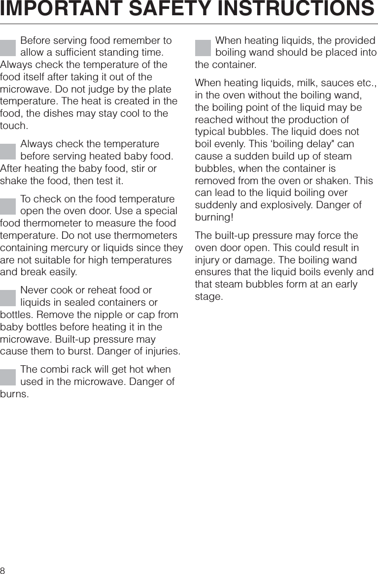 Before serving food remember toallow a sufficient standing time.Always check the temperature of thefood itself after taking it out of themicrowave. Do not judge by the platetemperature. The heat is created in thefood, the dishes may stay cool to thetouch.Always check the temperaturebefore serving heated baby food.After heating the baby food, stir orshake the food, then test it.To check on the food temperatureopen the oven door. Use a specialfood thermometer to measure the foodtemperature. Do not use thermometerscontaining mercury or liquids since theyare not suitable for high temperaturesand break easily.Never cook or reheat food orliquids in sealed containers orbottles. Remove the nipple or cap frombaby bottles before heating it in themicrowave. Built-up pressure maycause them to burst. Danger of injuries.The combi rack will get hot whenused in the microwave. Danger ofburns.When heating liquids, the providedboiling wand should be placed intothe container.When heating liquids, milk, sauces etc.,in the oven without the boiling wand,the boiling point of the liquid may bereached without the production oftypical bubbles. The liquid does notboil evenly. This ‘boiling delay&quot; cancause a sudden build up of steambubbles, when the container isremoved from the oven or shaken. Thiscan lead to the liquid boiling oversuddenly and explosively. Danger ofburning!The built-up pressure may force theoven door open. This could result ininjury or damage. The boiling wandensures that the liquid boils evenly andthat steam bubbles form at an earlystage.IMPORTANT SAFETY INSTRUCTIONS8