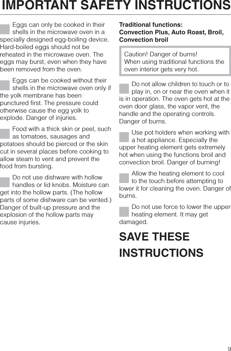 Eggs can only be cooked in theirshells in the microwave oven in aspecially designed egg-boiling device.Hard-boiled eggs should not bereheated in the microwave oven. Theeggs may burst, even when they havebeen removed from the oven.Eggs can be cooked without theirshells in the microwave oven only ifthe yolk membrane has beenpunctured first. The pressure couldotherwise cause the egg yolk toexplode. Danger of injuries.Food with a thick skin or peel, suchas tomatoes, sausages andpotatoes should be pierced or the skincut in several places before cooking toallow steam to vent and prevent thefood from bursting.Do not use dishware with hollowhandles or lid knobs. Moisture canget into the hollow parts. (The hollowparts of some dishware can be vented.)Danger of built-up pressure and theexplosion of the hollow parts maycause injuries.Traditional functions:Convection Plus, Auto Roast, Broil,Convection broilCaution! Danger of burns!When using traditional functions theoven interior gets very hot.Do not allow children to touch or toplay in, on or near the oven when itis in operation. The oven gets hot at theoven door glass, the vapor vent, thehandle and the operating controls.Danger of burns.Use pot holders when working witha hot appliance. Especially theupper heating element gets extremelyhot when using the functions broil andconvection broil. Danger of burning!Allow the heating element to coolto the touch before attempting tolower it for cleaning the oven. Danger ofburns.Do not use force to lower the upperheating element. It may getdamaged.SAVE THESEINSTRUCTIONSIMPORTANT SAFETY INSTRUCTIONS9