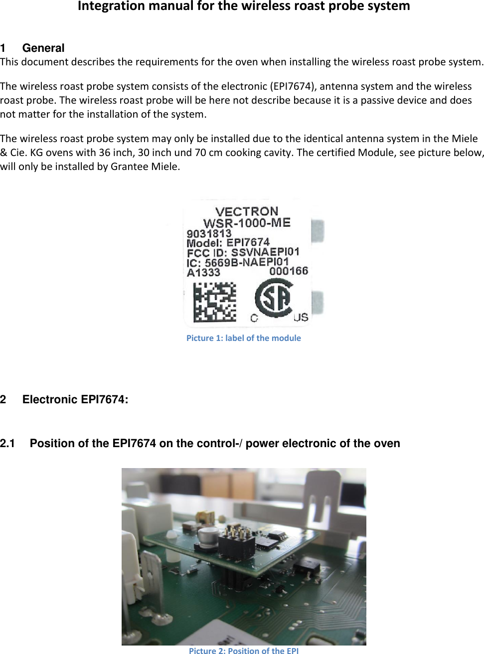 Integration manual for the wireless roast probe system 1  General This document describes the requirements for the oven when installing the wireless roast probe system. The wireless roast probe system consists of the electronic (EPI7674), antenna system and the wireless roast probe. The wireless roast probe will be here not describe because it is a passive device and does not matter for the installation of the system. The wireless roast probe system may only be installed due to the identical antenna system in the Miele &amp; Cie. KG ovens with 36 inch, 30 inch und 70 cm cooking cavity. The certified Module, see picture below, will only be installed by Grantee Miele.   Picture 1: label of the module  2  Electronic EPI7674: 2.1  Position of the EPI7674 on the control-/ power electronic of the oven   Picture 2: Position of the EPI  