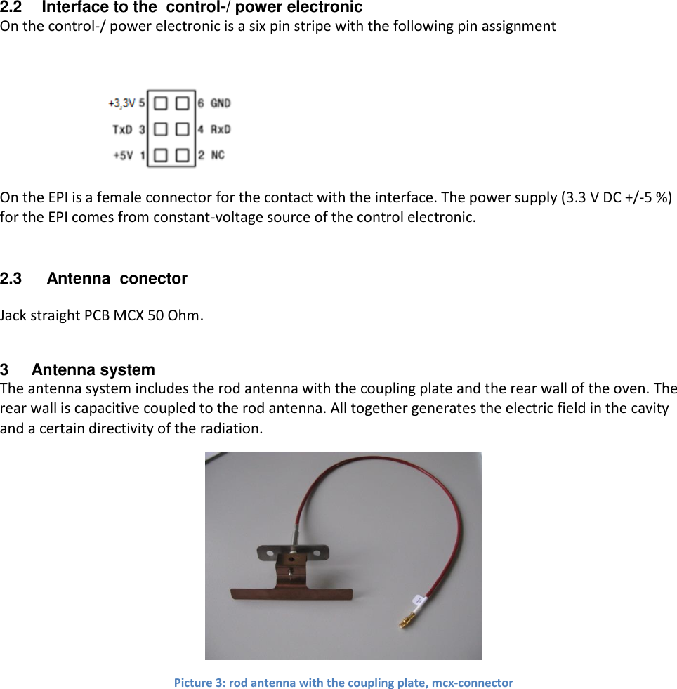 2.2  Interface to the  control-/ power electronic On the control-/ power electronic is a six pin stripe with the following pin assignment   On the EPI is a female connector for the contact with the interface. The power supply (3.3 V DC +/-5 %)  for the EPI comes from constant-voltage source of the control electronic. 2.3   Antenna  conector Jack straight PCB MCX 50 Ohm.  3  Antenna system The antenna system includes the rod antenna with the coupling plate and the rear wall of the oven. The rear wall is capacitive coupled to the rod antenna. All together generates the electric field in the cavity and a certain directivity of the radiation.  Picture 3: rod antenna with the coupling plate, mcx-connector  