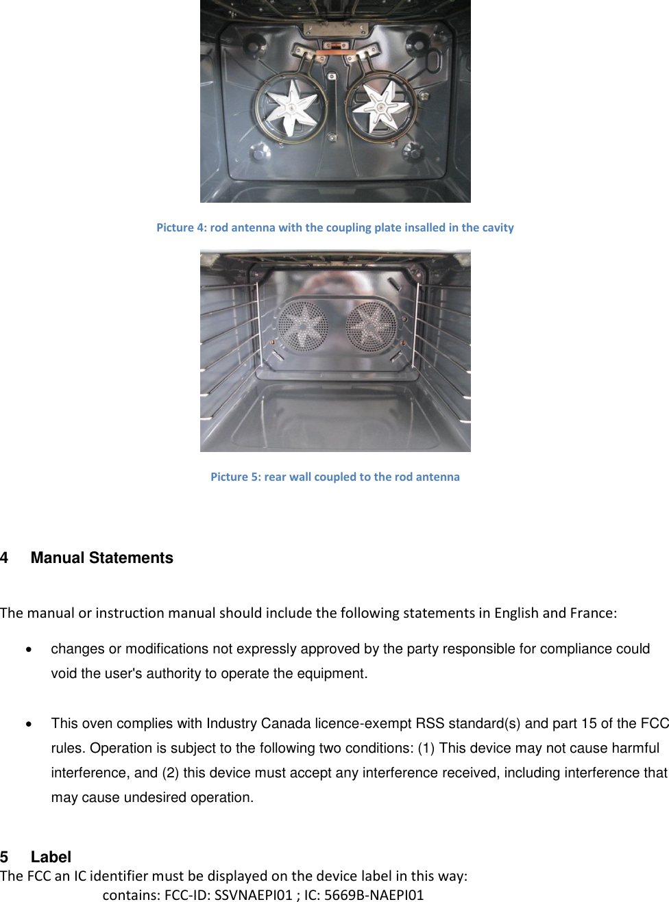  Picture 4: rod antenna with the coupling plate insalled in the cavity  Picture 5: rear wall coupled to the rod antenna  4  Manual Statements   The manual or instruction manual should include the following statements in English and France:   changes or modifications not expressly approved by the party responsible for compliance could void the user&apos;s authority to operate the equipment.     This oven complies with Industry Canada licence-exempt RSS standard(s) and part 15 of the FCC rules. Operation is subject to the following two conditions: (1) This device may not cause harmful interference, and (2) this device must accept any interference received, including interference that may cause undesired operation. 5  Label The FCC an IC identifier must be displayed on the device label in this way: contains: FCC-ID: SSVNAEPI01 ; IC: 5669B-NAEPI01 