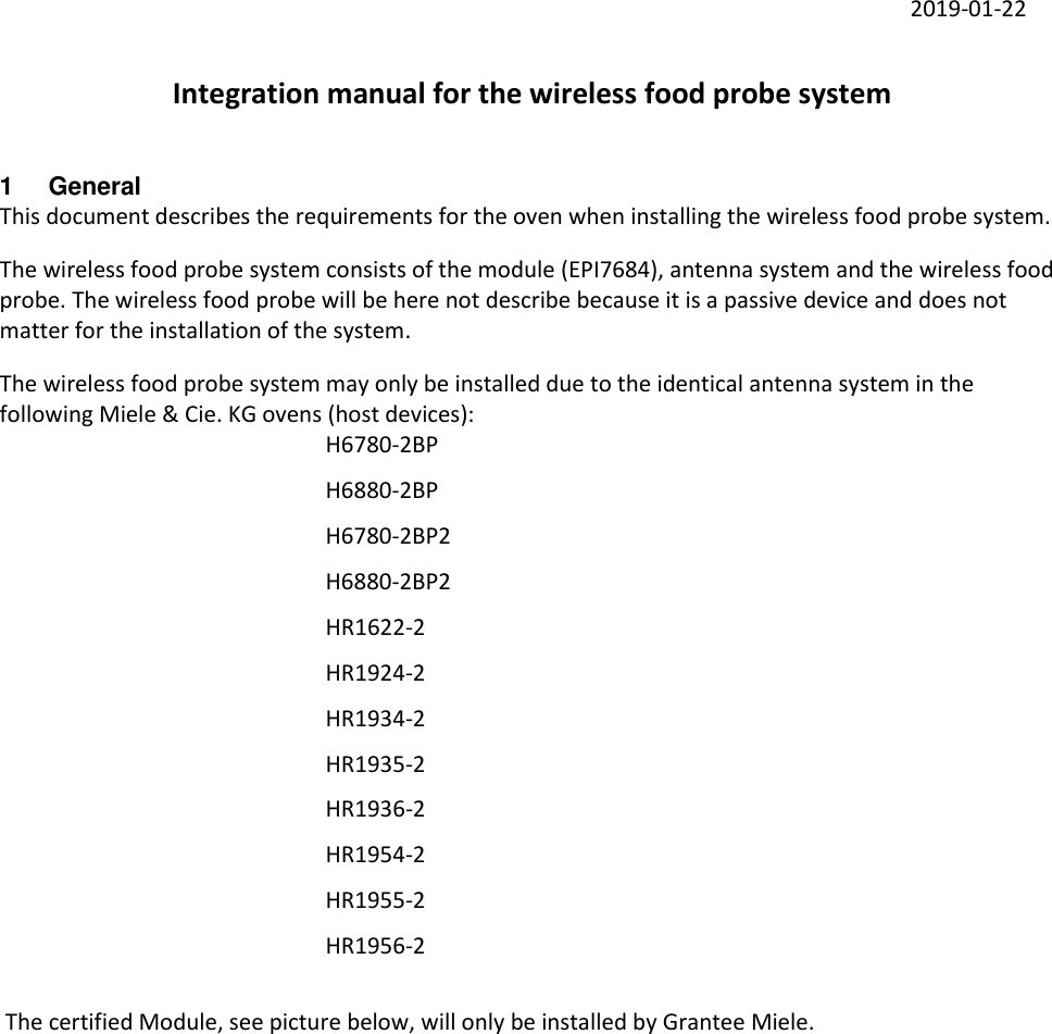     2019-01-22 Integration manual for the wireless food probe system 1  General This document describes the requirements for the oven when installing the wireless food probe system. The wireless food probe system consists of the module (EPI7684), antenna system and the wireless food probe. The wireless food probe will be here not describe because it is a passive device and does not matter for the installation of the system. The wireless food probe system may only be installed due to the identical antenna system in the following Miele &amp; Cie. KG ovens (host devices):         H6780-2BP         H6880-2BP         H6780-2BP2         H6880-2BP2         HR1622-2         HR1924-2         HR1934-2         HR1935-2         HR1936-2         HR1954-2         HR1955-2         HR1956-2   The certified Module, see picture below, will only be installed by Grantee Miele. 