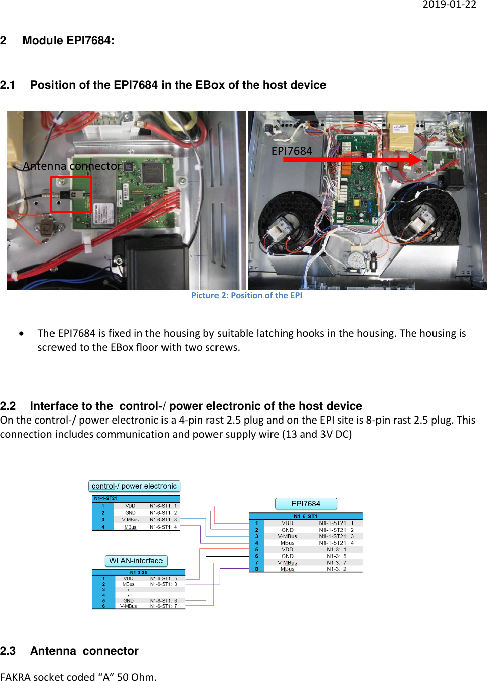     2019-01-22 2  Module EPI7684: 2.1  Position of the EPI7684 in the EBox of the host device     Picture 2: Position of the EPI    The EPI7684 is fixed in the housing by suitable latching hooks in the housing. The housing is screwed to the EBox floor with two screws.   2.2  Interface to the  control-/ power electronic of the host device On the control-/ power electronic is a 4-pin rast 2.5 plug and on the EPI site is 8-pin rast 2.5 plug. This connection includes communication and power supply wire (13 and 3V DC)   2.3  Antenna  connector FAKRA socket coded “A” 50 Ohm.  EPI7684 Antenna connector 