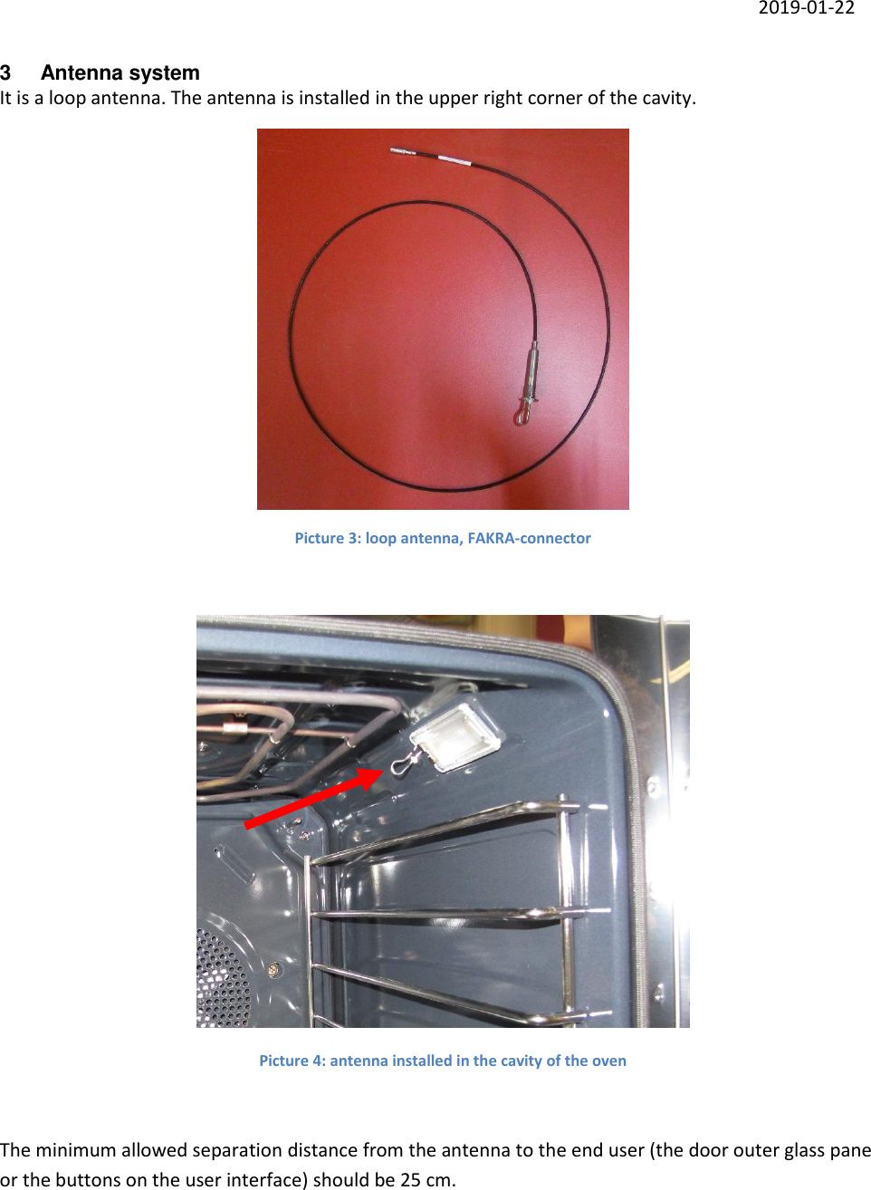     2019-01-22 3  Antenna system It is a loop antenna. The antenna is installed in the upper right corner of the cavity.   Picture 3: loop antenna, FAKRA-connector   Picture 4: antenna installed in the cavity of the oven  The minimum allowed separation distance from the antenna to the end user (the door outer glass pane or the buttons on the user interface) should be 25 cm.     