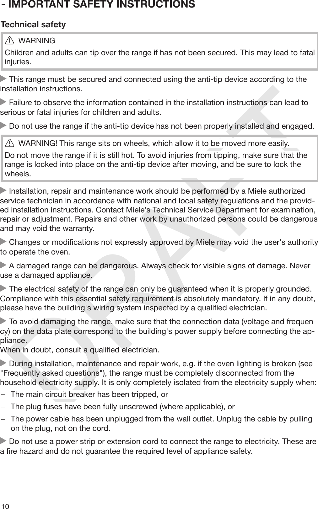 DRAFT- IMPORTANT SAFETY INSTRUCTIONS10Technical safetyWARNINGChildren and adults can tip over the range if has not been secured. This may lead to fatalinjuries. This range must be secured and connected using the anti-tip device according to theinstallation instructions. Failure to observe the information contained in the installation instructions can lead toserious or fatal injuries for children and adults. Do not use the range if the anti-tip device has not been properly installed and engaged.WARNING! This range sits on wheels, which allow it to be moved more easily.Do not move the range if it is still hot. To avoid injuries from tipping, make sure that therange is locked into place on the anti-tip device after moving, and be sure to lock thewheels. Installation, repair and maintenance work should be performed by a Miele authorizedservice technician in accordance with national and local safety regulations and the provid‐ed installation instructions. Contact Miele’s Technical Service Department for examination,repair or adjustment. Repairs and other work by unauthorized persons could be dangerousand may void the warranty. Changes or modifications not expressly approved by Miele may void the user&apos;s authorityto operate the oven. A damaged range can be dangerous. Always check for visible signs of damage. Neveruse a damaged appliance. The electrical safety of the range can only be guaranteed when it is properly grounded.Compliance with this essential safety requirement is absolutely mandatory. If in any doubt,please have the building&apos;s wiring system inspected by a qualified electrician. To avoid damaging the range, make sure that the connection data (voltage and frequen‐cy) on the data plate correspond to the building&apos;s power supply before connecting the ap‐pliance.When in doubt, consult a qualified electrician. During installation, maintenance and repair work, e.g. if the oven lighting is broken (see&quot;Frequently asked questions&quot;), the range must be completely disconnected from thehousehold electricity supply. It is only completely isolated from the electricity supply when:– The main circuit breaker has been tripped, or– The plug fuses have been fully unscrewed (where applicable), or– The power cable has been unplugged from the wall outlet. Unplug the cable by pullingon the plug, not on the cord. Do not use a power strip or extension cord to connect the range to electricity. These area fire hazard and do not guarantee the required level of appliance safety.