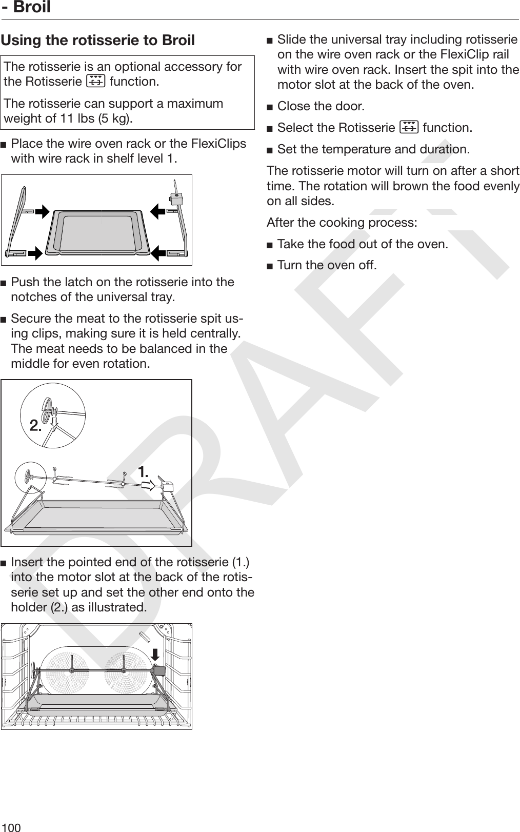 DRAFT- Broil100Using the rotisserie to BroilThe rotisserie is an optional accessory forthe Rotisserie  function.The rotisserie can support a maximumweight of 11 lbs (5 kg).Place the wire oven rack or the FlexiClipswith wire rack in shelf level 1.Push the latch on the rotisserie into thenotches of the universal tray.Secure the meat to the rotisserie spit us‐ing clips, making sure it is held centrally.The meat needs to be balanced in themiddle for even rotation.Insert the pointed end of the rotisserie (1.)into the motor slot at the back of the rotis‐serie set up and set the other end onto theholder (2.) as illustrated.Slide the universal tray including rotisserieon the wire oven rack or the FlexiClip railwith wire oven rack. Insert the spit into themotor slot at the back of the oven.Close the door.Select the Rotisserie  function.Set the temperature and duration.The rotisserie motor will turn on after a shorttime. The rotation will brown the food evenlyon all sides.After the cooking process:Take the food out of the oven.Turn the oven off.