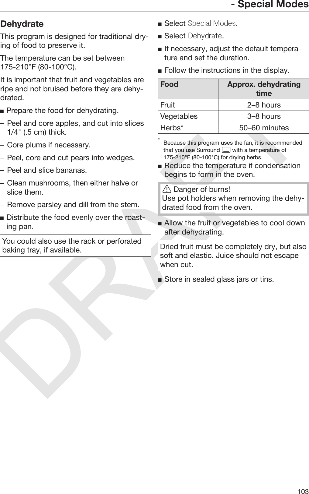 DRAFT- Special Modes103DehydrateThis program is designed for traditional dry‐ing of food to preserve it.The temperature can be set between175-210°F (80-100°C).It is important that fruit and vegetables areripe and not bruised before they are dehy‐drated.Prepare the food for dehydrating.– Peel and core apples, and cut into slices1/4&quot; (.5 cm) thick.– Core plums if necessary.– Peel, core and cut pears into wedges.– Peel and slice bananas.– Clean mushrooms, then either halve orslice them.– Remove parsley and dill from the stem.Distribute the food evenly over the roast‐ing pan.You could also use the rack or perforatedbaking tray, if available.Select Special Modes.Select Dehydrate.If necessary, adjust the default tempera‐ture and set the duration.Follow the instructions in the display.Food Approx. dehydratingtimeFruit 2–8 hoursVegetables 3–8 hoursHerbs* 50–60 minutes*Because this program uses the fan, it is recommendedthat you use Surround  with a temperature of175-210°F (80-100°C) for drying herbs.Reduce the temperature if condensationbegins to form in the oven.Danger of burns!Use pot holders when removing the dehy‐drated food from the oven.Allow the fruit or vegetables to cool downafter dehydrating.Dried fruit must be completely dry, but alsosoft and elastic. Juice should not escapewhen cut.Store in sealed glass jars or tins.