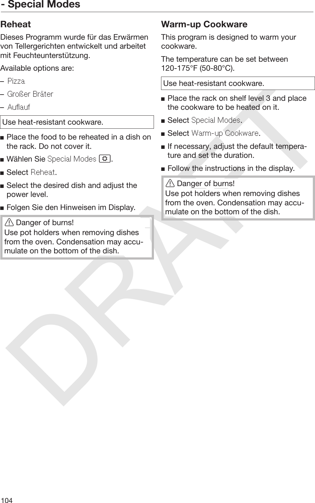 DRAFT- Special Modes104ReheatDieses Programm wurde für das Erwärmenvon Tellergerichten entwickelt und arbeitetmit Feuchteunterstützung.Available options are:–Pizza–Großer Bräter–AuflaufUse heat-resistant cookware.Place the food to be reheated in a dish onthe rack. Do not cover it.Wählen Sie Special Modes .Select Reheat.Select the desired dish and adjust thepower level.Folgen Sie den Hinweisen im Display.Danger of burns!Use pot holders when removing dishesfrom the oven. Condensation may accu‐mulate on the bottom of the dish.Warm-up CookwareThis program is designed to warm yourcookware.The temperature can be set between120-175°F (50-80°C).Use heat-resistant cookware.Place the rack on shelf level 3 and placethe cookware to be heated on it.Select Special Modes.Select Warm-up Cookware.If necessary, adjust the default tempera‐ture and set the duration.Follow the instructions in the display.Danger of burns!Use pot holders when removing dishesfrom the oven. Condensation may accu‐mulate on the bottom of the dish.