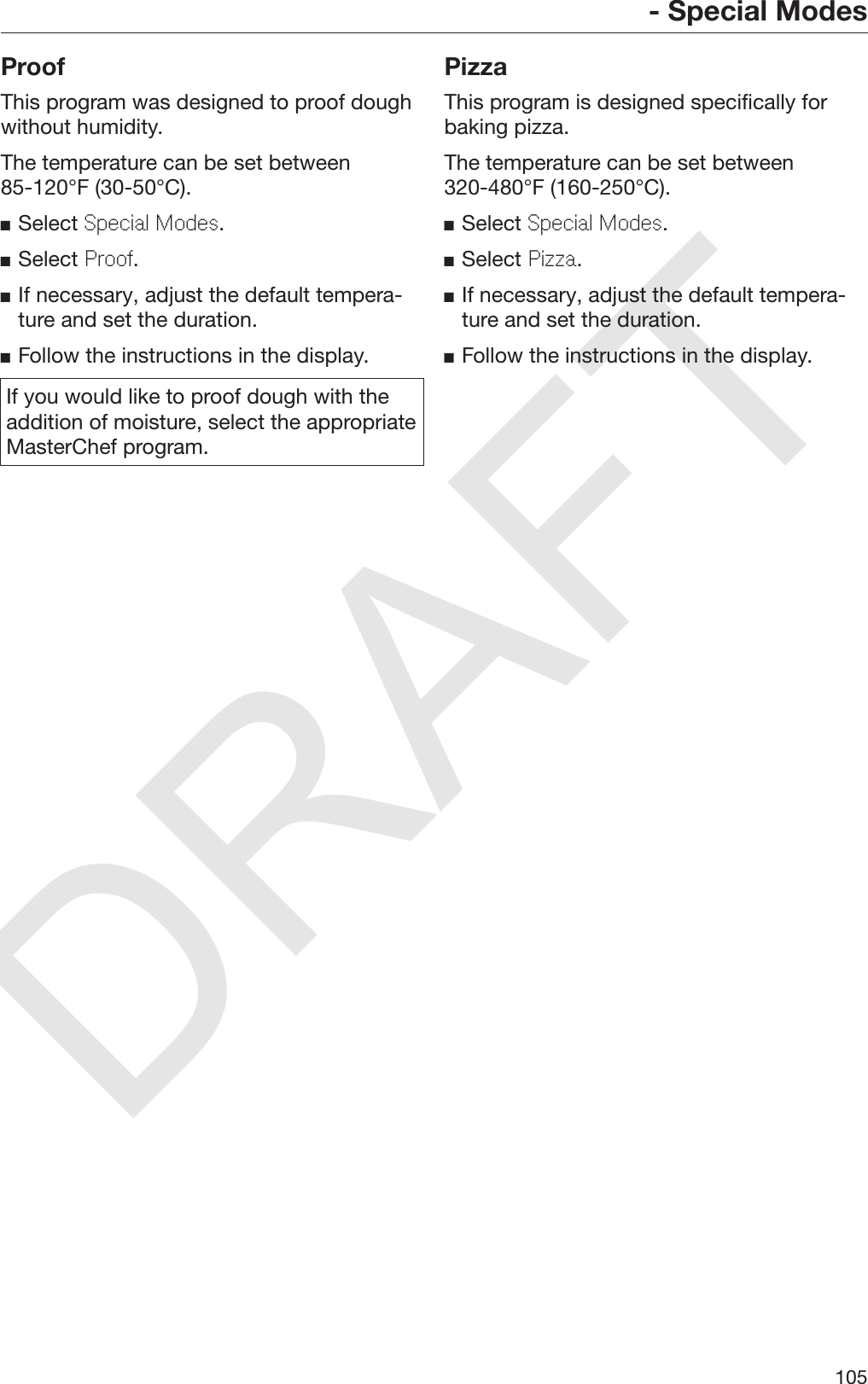 DRAFT- Special Modes105ProofThis program was designed to proof doughwithout humidity.The temperature can be set between85-120°F (30-50°C).Select Special Modes.Select Proof.If necessary, adjust the default tempera‐ture and set the duration.Follow the instructions in the display.If you would like to proof dough with theaddition of moisture, select the appropriateMasterChef program.PizzaThis program is designed specifically forbaking pizza.The temperature can be set between320-480°F (160-250°C).Select Special Modes.Select Pizza.If necessary, adjust the default tempera‐ture and set the duration.Follow the instructions in the display.