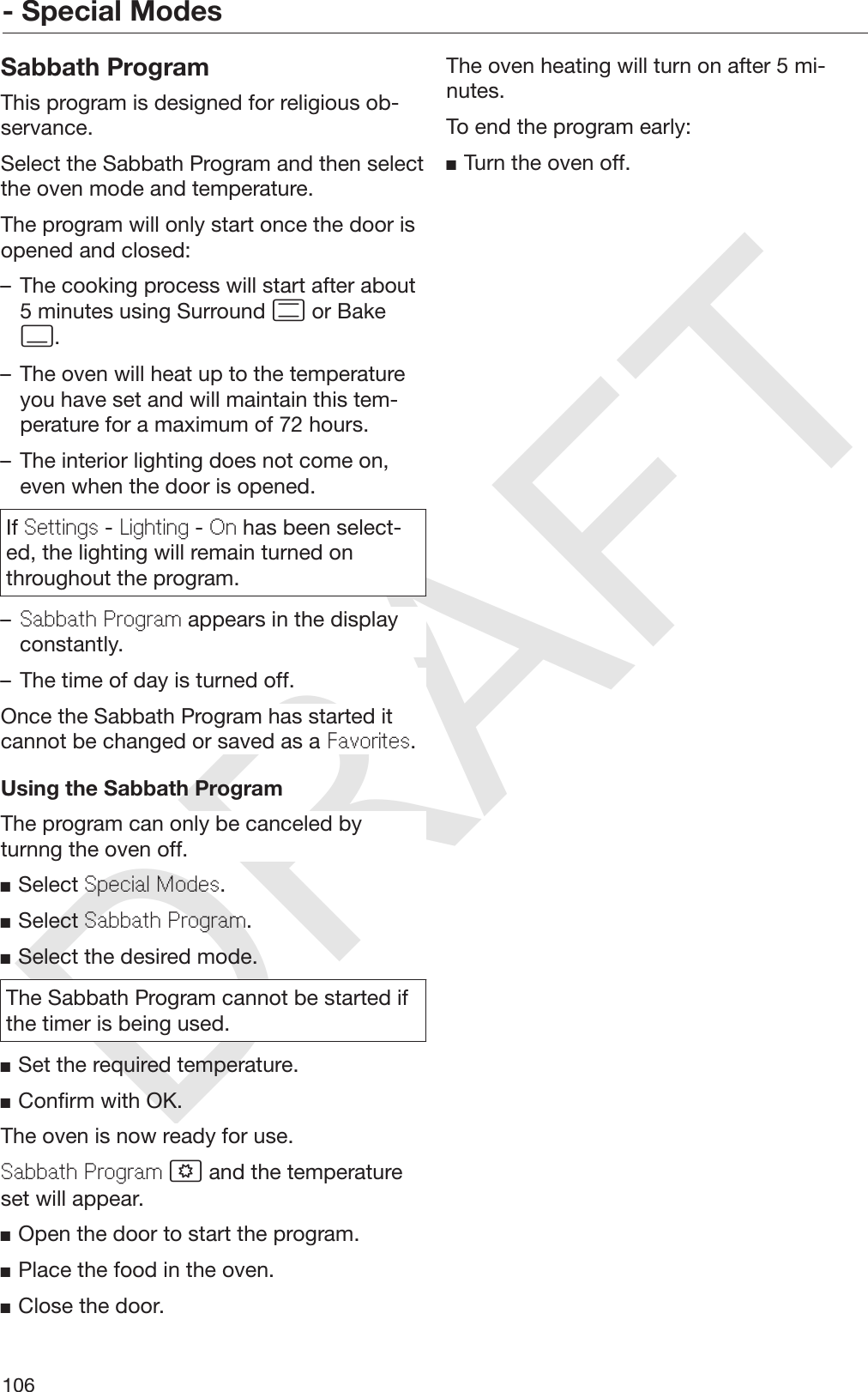 DRAFT- Special Modes106Sabbath ProgramThis program is designed for religious ob‐servance.Select the Sabbath Program and then selectthe oven mode and temperature.The program will only start once the door isopened and closed:– The cooking process will start after about5 minutes using Surround  or Bake.– The oven will heat up to the temperatureyou have set and will maintain this tem‐perature for a maximum of 72 hours.– The interior lighting does not come on,even when the door is opened.If Settings - Lighting - On has been select‐ed, the lighting will remain turned onthroughout the program.–Sabbath Program appears in the displayconstantly.– The time of day is turned off.Once the Sabbath Program has started itcannot be changed or saved as a Favorites.Using the Sabbath ProgramThe program can only be canceled byturnng the oven off.Select Special Modes.Select Sabbath Program.Select the desired mode.The Sabbath Program cannot be started ifthe timer is being used.Set the required temperature.Confirm with OK.The oven is now ready for use.Sabbath Program  and the temperatureset will appear.Open the door to start the program.Place the food in the oven.Close the door.The oven heating will turn on after 5 mi‐nutes.To end the program early:Turn the oven off.