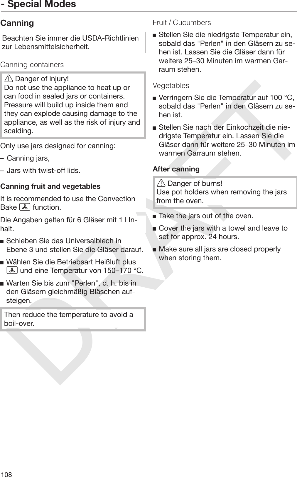 DRAFT- Special Modes108CanningBeachten Sie immer die USDA-Richtlinienzur Lebensmittelsicherheit.Canning containersDanger of injury!Do not use the appliance to heat up orcan food in sealed jars or containers.Pressure will build up inside them andthey can explode causing damage to theappliance, as well as the risk of injury andscalding.Only use jars designed for canning:– Canning jars,– Jars with twist-off lids.Canning fruit and vegetablesIt is recommended to use the ConvectionBake  function.Die Angaben gelten für 6 Gläser mit 1 l In‐halt.Schieben Sie das Universalblech inEbene 3 und stellen Sie die Gläser darauf.Wählen Sie die Betriebsart Heißluft plus und eine Temperatur von 150–170 °C.Warten Sie bis zum &quot;Perlen&quot;, d. h. bis inden Gläsern gleichmäßig Bläschen auf‐steigen.Then reduce the temperature to avoid aboil-over.Fruit / CucumbersStellen Sie die niedrigste Temperatur ein,sobald das &quot;Perlen&quot; in den Gläsern zu se‐hen ist. Lassen Sie die Gläser dann fürweitere 25–30 Minuten im warmen Gar‐raum stehen.VegetablesVerringern Sie die Temperatur auf 100 °C,sobald das &quot;Perlen&quot; in den Gläsern zu se‐hen ist.Stellen Sie nach der Einkochzeit die nie‐drigste Temperatur ein. Lassen Sie dieGläser dann für weitere 25–30 Minuten imwarmen Garraum stehen.After canningDanger of burns!Use pot holders when removing the jarsfrom the oven.Take the jars out of the oven.Cover the jars with a towel and leave toset for approx. 24 hours.Make sure all jars are closed properlywhen storing them.