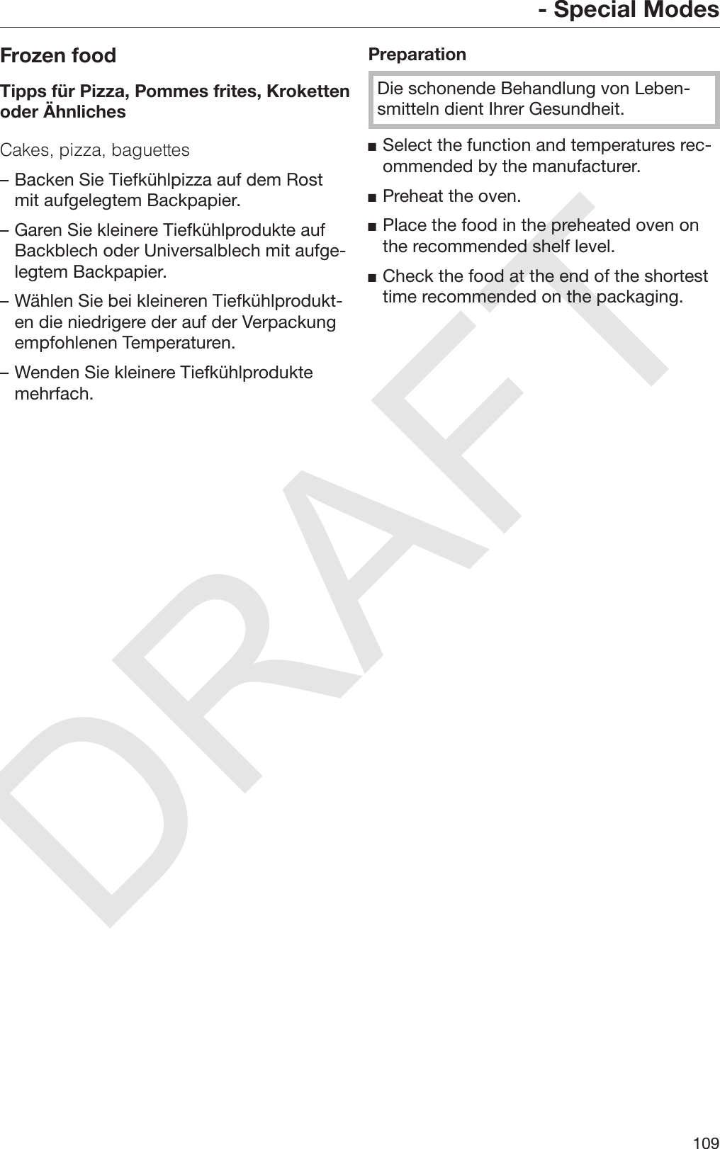 DRAFT- Special Modes109Frozen foodTipps für Pizza, Pommes frites, Krokettenoder ÄhnlichesCakes, pizza, baguettes– Backen Sie Tiefkühlpizza auf dem Rostmit aufgelegtem Backpapier.– Garen Sie kleinere Tiefkühlprodukte aufBackblech oder Universalblech mit aufge‐legtem Backpapier.– Wählen Sie bei kleineren Tiefkühlprodukt‐en die niedrigere der auf der Verpackungempfohlenen Temperaturen.– Wenden Sie kleinere Tiefkühlproduktemehrfach.PreparationDie schonende Behandlung von Leben‐smitteln dient Ihrer Gesundheit.Select the function and temperatures rec‐ommended by the manufacturer.Preheat the oven.Place the food in the preheated oven onthe recommended shelf level.Check the food at the end of the shortesttime recommended on the packaging.