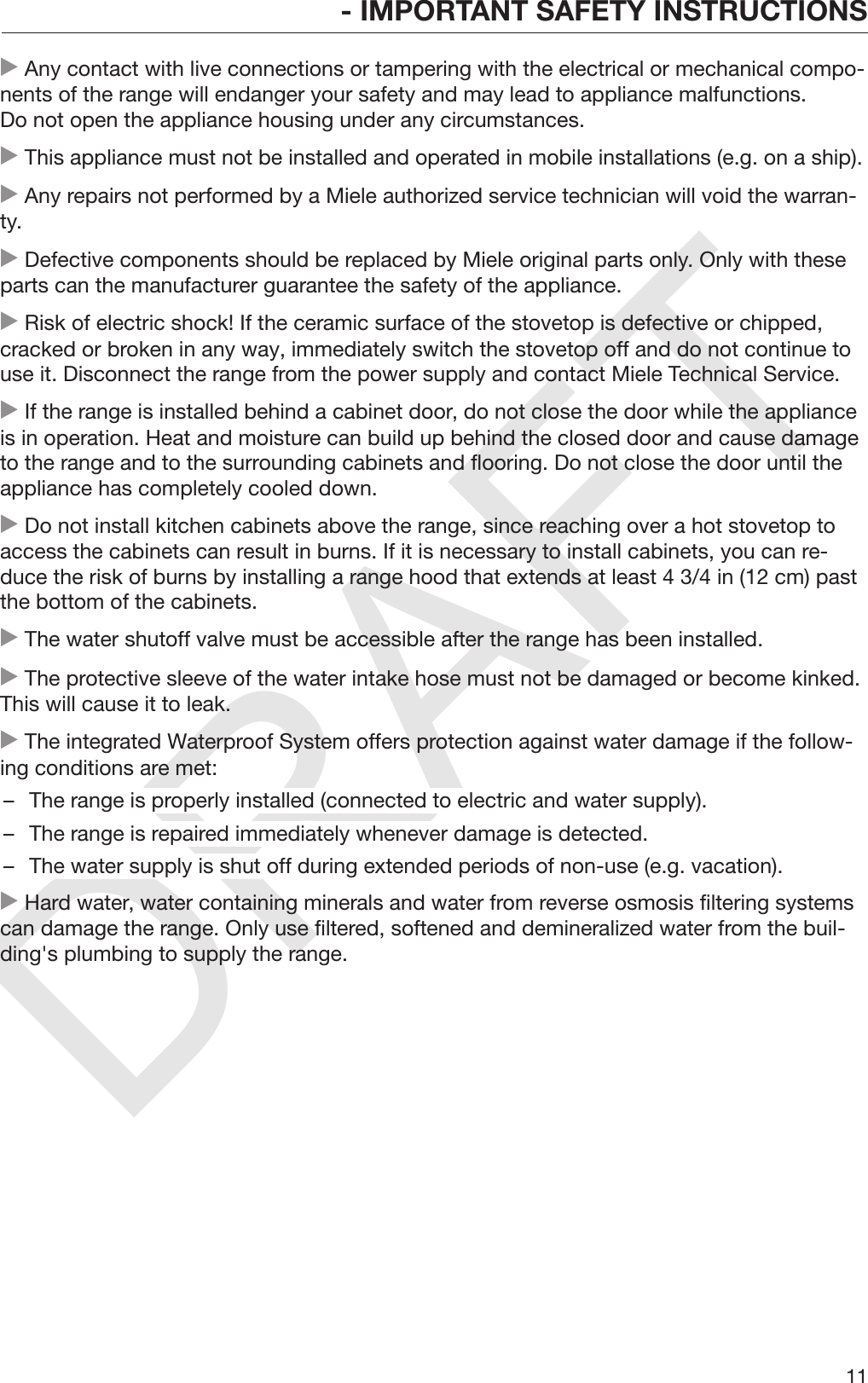 DRAFT- IMPORTANT SAFETY INSTRUCTIONS11 Any contact with live connections or tampering with the electrical or mechanical compo‐nents of the range will endanger your safety and may lead to appliance malfunctions.Do not open the appliance housing under any circumstances. This appliance must not be installed and operated in mobile installations (e.g. on a ship). Any repairs not performed by a Miele authorized service technician will void the warran‐ty. Defective components should be replaced by Miele original parts only. Only with theseparts can the manufacturer guarantee the safety of the appliance. Risk of electric shock! If the ceramic surface of the stovetop is defective or chipped,cracked or broken in any way, immediately switch the stovetop off and do not continue touse it. Disconnect the range from the power supply and contact Miele Technical Service. If the range is installed behind a cabinet door, do not close the door while the applianceis in operation. Heat and moisture can build up behind the closed door and cause damageto the range and to the surrounding cabinets and flooring. Do not close the door until theappliance has completely cooled down. Do not install kitchen cabinets above the range, since reaching over a hot stovetop toaccess the cabinets can result in burns. If it is necessary to install cabinets, you can re‐duce the risk of burns by installing a range hood that extends at least 4 3/4 in (12 cm) pastthe bottom of the cabinets. The water shutoff valve must be accessible after the range has been installed. The protective sleeve of the water intake hose must not be damaged or become kinked.This will cause it to leak. The integrated Waterproof System offers protection against water damage if the follow‐ing conditions are met:– The range is properly installed (connected to electric and water supply).– The range is repaired immediately whenever damage is detected.– The water supply is shut off during extended periods of non-use (e.g. vacation). Hard water, water containing minerals and water from reverse osmosis filtering systemscan damage the range. Only use filtered, softened and demineralized water from the buil‐ding&apos;s plumbing to supply the range.