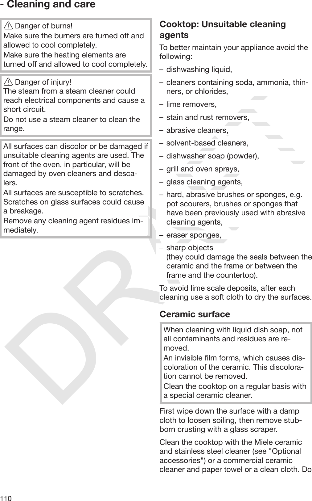 DRAFT- Cleaning and care110Danger of burns!Make sure the burners are turned off andallowed to cool completely.Make sure the heating elements areturned off and allowed to cool completely.Danger of injury!The steam from a steam cleaner couldreach electrical components and cause ashort circuit.Do not use a steam cleaner to clean therange.All surfaces can discolor or be damaged ifunsuitable cleaning agents are used. Thefront of the oven, in particular, will bedamaged by oven cleaners and desca‐lers.All surfaces are susceptible to scratches.Scratches on glass surfaces could causea breakage.Remove any cleaning agent residues im‐mediately.Cooktop: Unsuitable cleaningagentsTo better maintain your appliance avoid thefollowing:– dishwashing liquid,– cleaners containing soda, ammonia, thin‐ners, or chlorides,– lime removers,– stain and rust removers,– abrasive cleaners,– solvent-based cleaners,– dishwasher soap (powder),– grill and oven sprays,– glass cleaning agents,– hard, abrasive brushes or sponges, e.g.pot scourers, brushes or sponges thathave been previously used with abrasivecleaning agents,– eraser sponges,– sharp objects (they could damage the seals between theceramic and the frame or between theframe and the countertop).To avoid lime scale deposits, after eachcleaning use a soft cloth to dry the surfaces.Ceramic surfaceWhen cleaning with liquid dish soap, notall contaminants and residues are re‐moved.An invisible film forms, which causes dis‐coloration of the ceramic. This discolora‐tion cannot be removed.Clean the cooktop on a regular basis witha special ceramic cleaner.First wipe down the surface with a dampcloth to loosen soiling, then remove stub‐born crusting with a glass scraper.Clean the cooktop with the Miele ceramicand stainless steel cleaner (see &quot;Optionalaccessories&quot;) or a commercial ceramiccleaner and paper towel or a clean cloth. Do