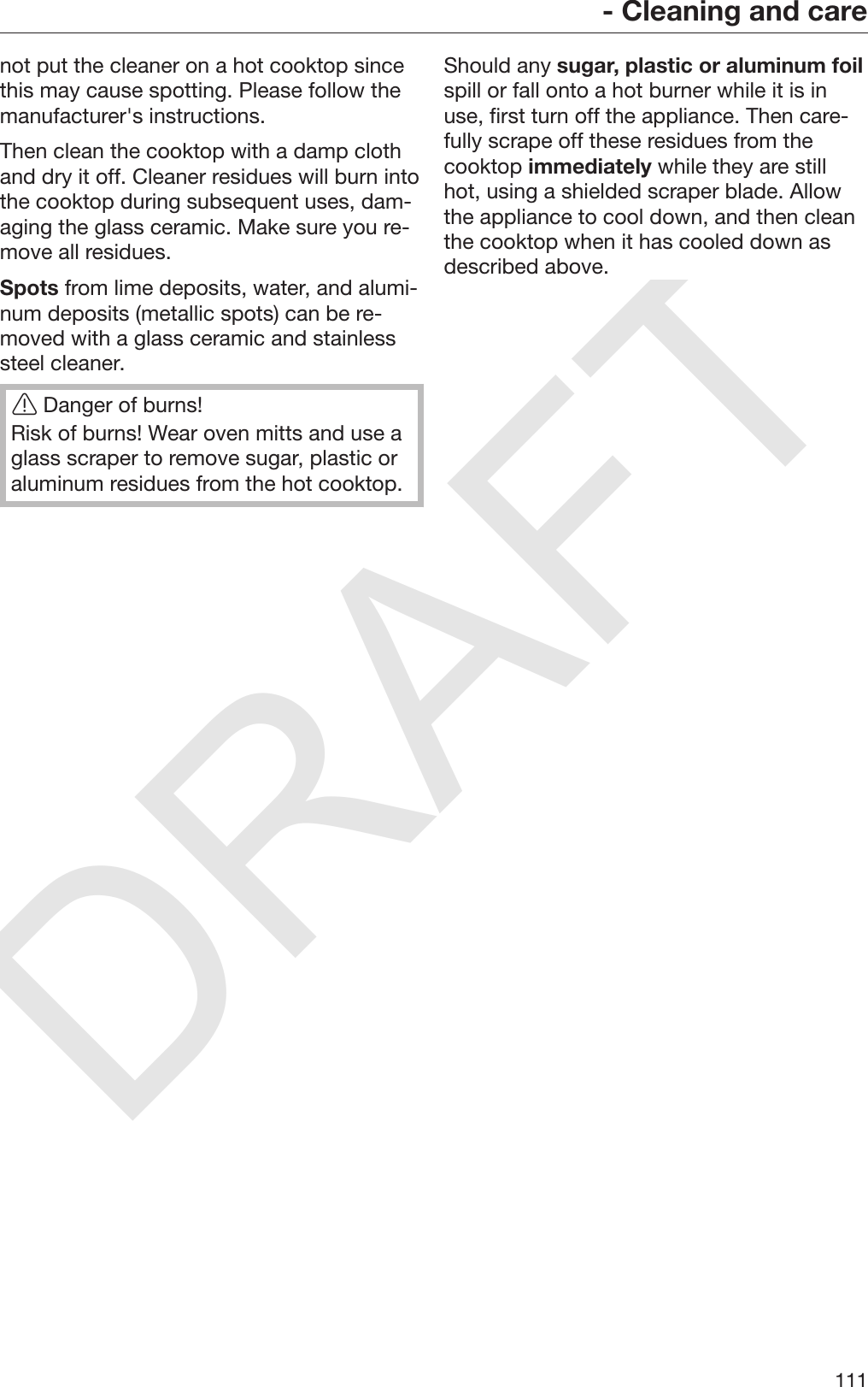 DRAFT- Cleaning and care111not put the cleaner on a hot cooktop sincethis may cause spotting. Please follow themanufacturer&apos;s instructions.Then clean the cooktop with a damp clothand dry it off. Cleaner residues will burn intothe cooktop during subsequent uses, dam‐aging the glass ceramic. Make sure you re‐move all residues.Spots from lime deposits, water, and alumi‐num deposits (metallic spots) can be re‐moved with a glass ceramic and stainlesssteel cleaner.Danger of burns!Risk of burns! Wear oven mitts and use aglass scraper to remove sugar, plastic oraluminum residues from the hot cooktop.Should any sugar, plastic or aluminum foilspill or fall onto a hot burner while it is inuse, first turn off the appliance. Then care‐fully scrape off these residues from thecooktop immediately while they are stillhot, using a shielded scraper blade. Allowthe appliance to cool down, and then cleanthe cooktop when it has cooled down asdescribed above.