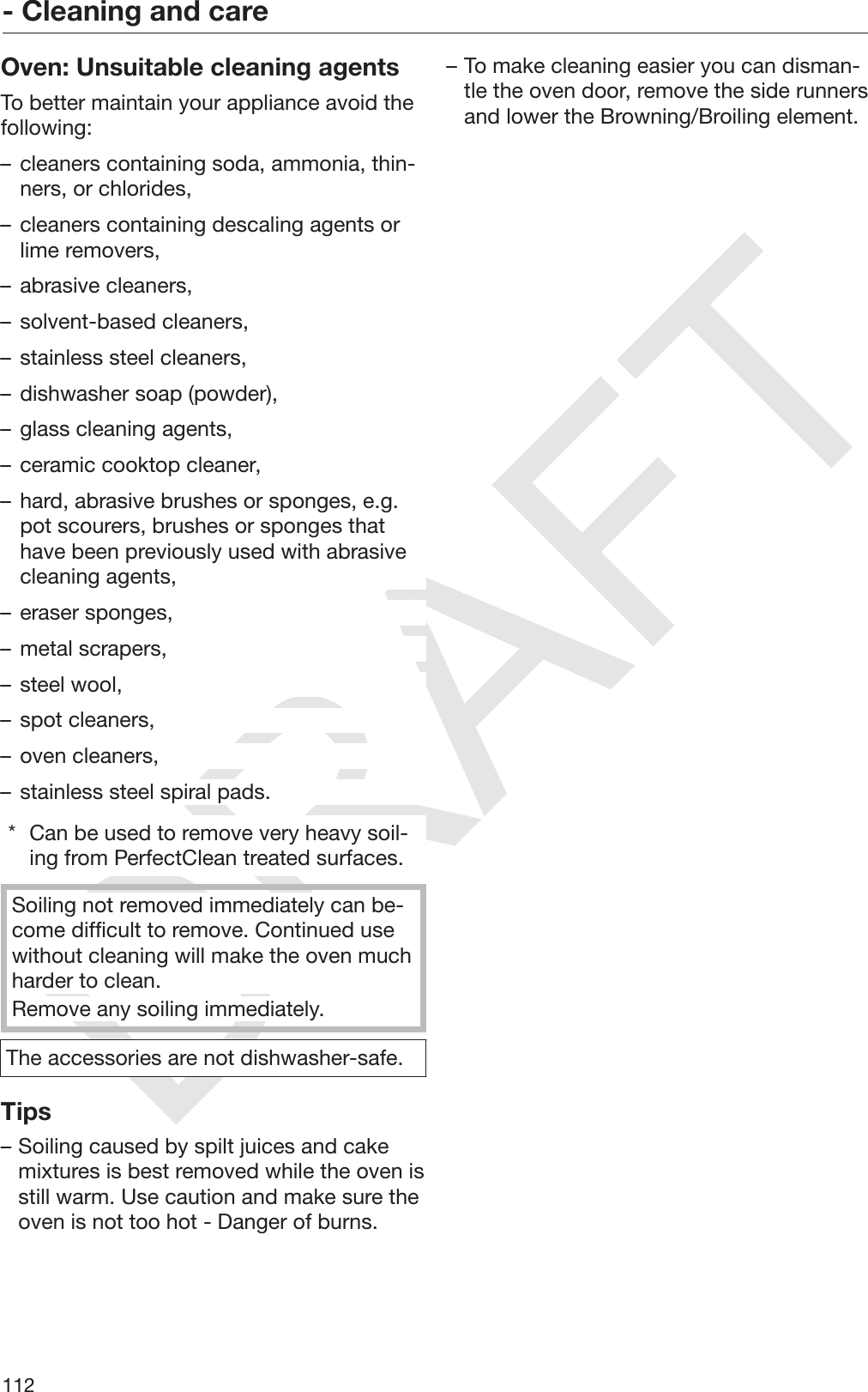 DRAFT- Cleaning and care112Oven: Unsuitable cleaning agentsTo better maintain your appliance avoid thefollowing:– cleaners containing soda, ammonia, thin‐ners, or chlorides,– cleaners containing descaling agents orlime removers,– abrasive cleaners,– solvent-based cleaners,– stainless steel cleaners,– dishwasher soap (powder),– glass cleaning agents,– ceramic cooktop cleaner,– hard, abrasive brushes or sponges, e.g.pot scourers, brushes or sponges thathave been previously used with abrasivecleaning agents,– eraser sponges,– metal scrapers,– steel wool,– spot cleaners,– oven cleaners,– stainless steel spiral pads.* Can be used to remove very heavy soil‐ing from PerfectClean treated surfaces.Soiling not removed immediately can be‐come difficult to remove. Continued usewithout cleaning will make the oven muchharder to clean.Remove any soiling immediately.The accessories are not dishwasher-safe.Tips– Soiling caused by spilt juices and cakemixtures is best removed while the oven isstill warm. Use caution and make sure theoven is not too hot - Danger of burns.– To make cleaning easier you can disman‐tle the oven door, remove the side runnersand lower the Browning/Broiling element.