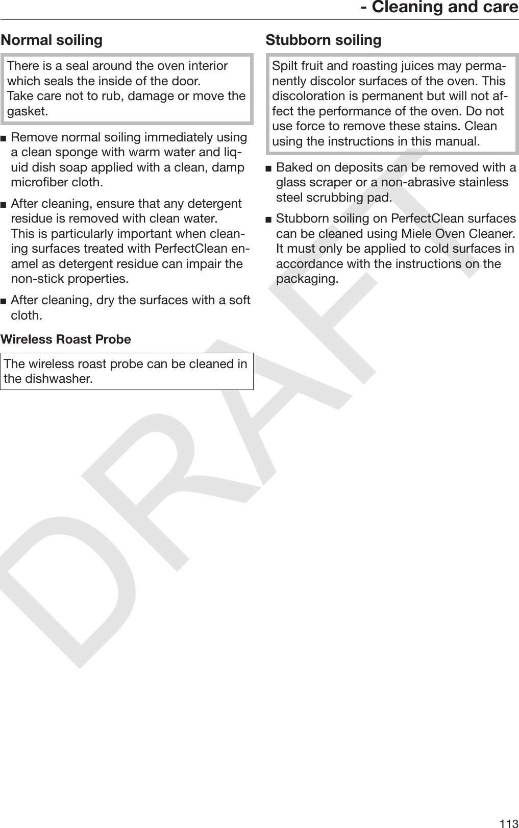 DRAFT- Cleaning and care113Normal soilingThere is a seal around the oven interiorwhich seals the inside of the door.Take care not to rub, damage or move thegasket.Remove normal soiling immediately usinga clean sponge with warm water and liq‐uid dish soap applied with a clean, dampmicrofiber cloth.After cleaning, ensure that any detergentresidue is removed with clean water.This is particularly important when clean‐ing surfaces treated with PerfectClean en‐amel as detergent residue can impair thenon-stick properties.After cleaning, dry the surfaces with a softcloth.Wireless Roast ProbeThe wireless roast probe can be cleaned inthe dishwasher.Stubborn soilingSpilt fruit and roasting juices may perma‐nently discolor surfaces of the oven. Thisdiscoloration is permanent but will not af‐fect the performance of the oven. Do notuse force to remove these stains. Cleanusing the instructions in this manual.Baked on deposits can be removed with aglass scraper or a non-abrasive stainlesssteel scrubbing pad.Stubborn soiling on PerfectClean surfacescan be cleaned using Miele Oven Cleaner.It must only be applied to cold surfaces inaccordance with the instructions on thepackaging.