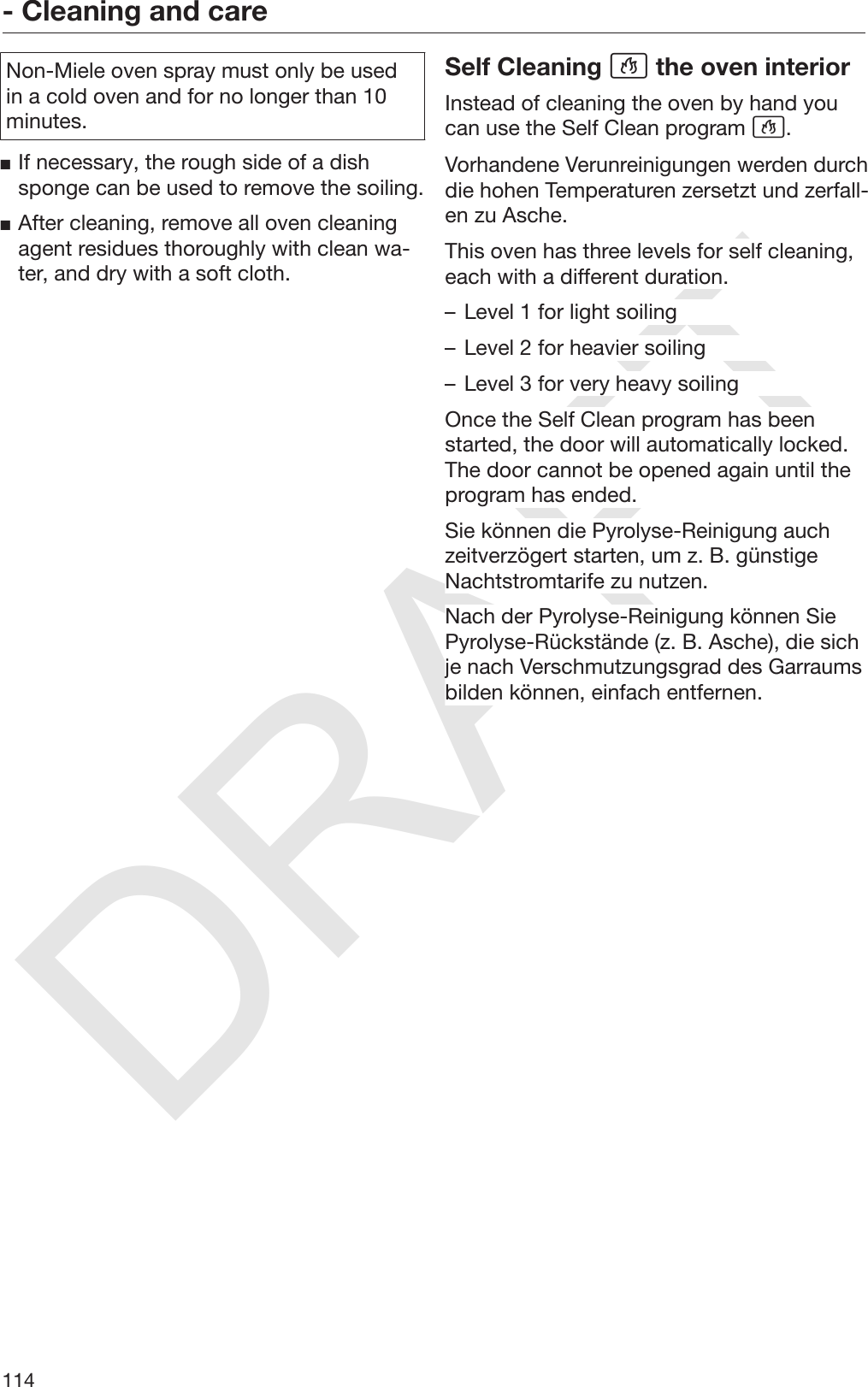 DRAFT- Cleaning and care114Non-Miele oven spray must only be usedin a cold oven and for no longer than 10minutes.If necessary, the rough side of a dishsponge can be used to remove the soiling.After cleaning, remove all oven cleaningagent residues thoroughly with clean wa‐ter, and dry with a soft cloth.Self Cleaning  the oven interiorInstead of cleaning the oven by hand youcan use the Self Clean program .Vorhandene Verunreinigungen werden durchdie hohen Temperaturen zersetzt und zerfall‐en zu Asche.This oven has three levels for self cleaning,each with a different duration.– Level 1 for light soiling– Level 2 for heavier soiling– Level 3 for very heavy soilingOnce the Self Clean program has beenstarted, the door will automatically locked.The door cannot be opened again until theprogram has ended.Sie können die Pyrolyse-Reinigung auchzeitverzögert starten, um z. B. günstigeNachtstromtarife zu nutzen.Nach der Pyrolyse-Reinigung können SiePyrolyse-Rückstände (z. B. Asche), die sichje nach Verschmutzungsgrad des Garraumsbilden können, einfach entfernen.