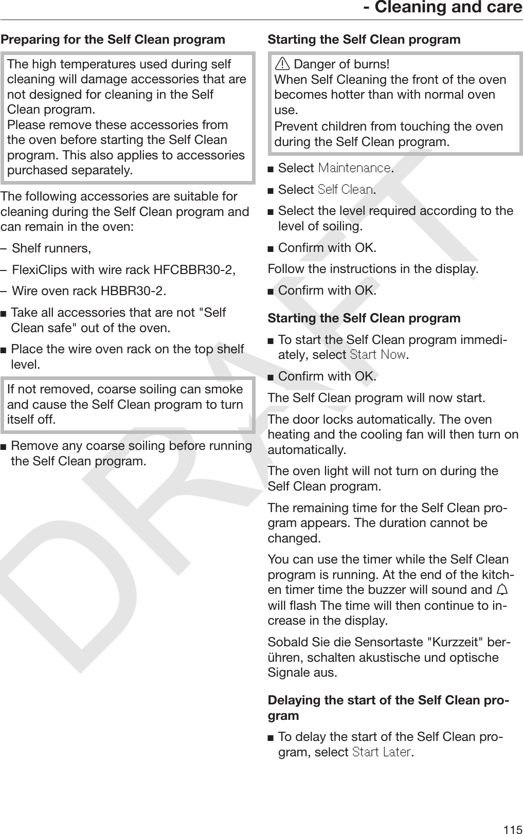 DRAFT- Cleaning and care115Preparing for the Self Clean programThe high temperatures used during selfcleaning will damage accessories that arenot designed for cleaning in the SelfClean program.Please remove these accessories fromthe oven before starting the Self Cleanprogram. This also applies to accessoriespurchased separately.The following accessories are suitable forcleaning during the Self Clean program andcan remain in the oven:– Shelf runners,– FlexiClips with wire rack HFCBBR30-2,– Wire oven rack HBBR30-2.Take all accessories that are not &quot;SelfClean safe&quot; out of the oven.Place the wire oven rack on the top shelflevel.If not removed, coarse soiling can smokeand cause the Self Clean program to turnitself off.Remove any coarse soiling before runningthe Self Clean program.Starting the Self Clean programDanger of burns!When Self Cleaning the front of the ovenbecomes hotter than with normal ovenuse.Prevent children from touching the ovenduring the Self Clean program.Select Maintenance.Select Self Clean.Select the level required according to thelevel of soiling.Confirm with OK.Follow the instructions in the display.Confirm with OK.Starting the Self Clean programTo start the Self Clean program immedi‐ately, select Start Now.Confirm with OK.The Self Clean program will now start.The door locks automatically. The ovenheating and the cooling fan will then turn onautomatically.The oven light will not turn on during theSelf Clean program.The remaining time for the Self Clean pro‐gram appears. The duration cannot bechanged.You can use the timer while the Self Cleanprogram is running. At the end of the kitch‐en timer time the buzzer will sound and will flash The time will then continue to in‐crease in the display.Sobald Sie die Sensortaste &quot;Kurzzeit&quot; ber‐ühren, schalten akustische und optischeSignale aus.Delaying the start of the Self Clean pro‐gramTo delay the start of the Self Clean pro‐gram, select Start Later.