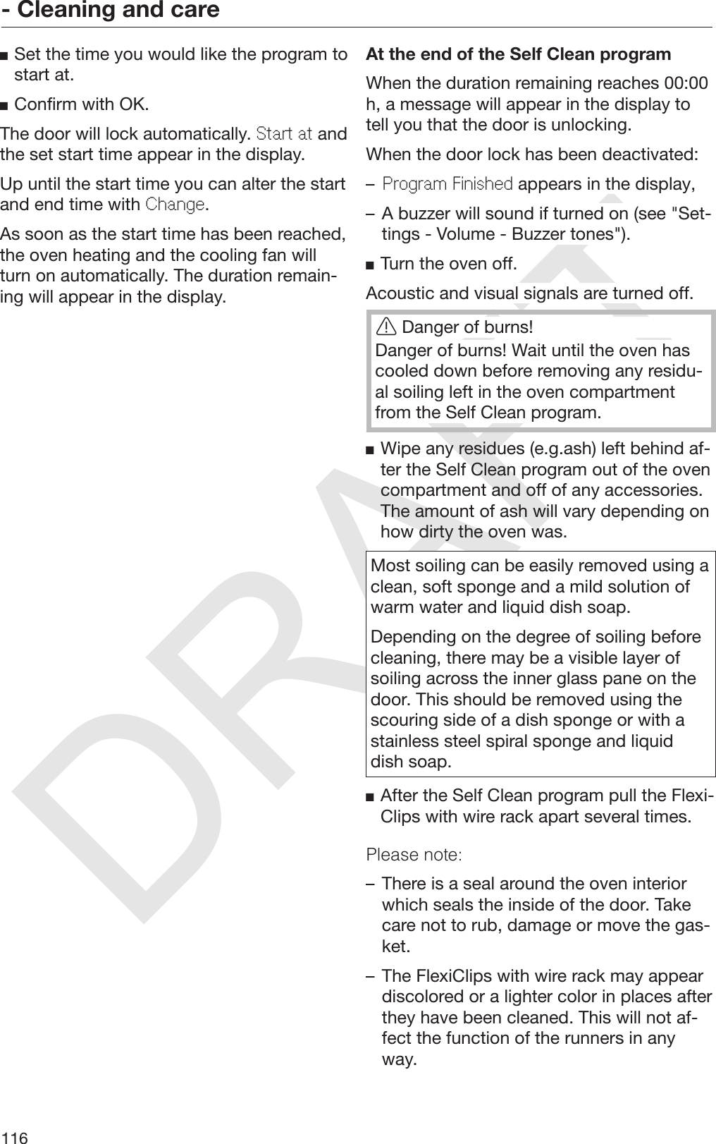 DRAFT- Cleaning and care116Set the time you would like the program tostart at.Confirm with OK.The door will lock automatically. Start at andthe set start time appear in the display.Up until the start time you can alter the startand end time with Change.As soon as the start time has been reached,the oven heating and the cooling fan willturn on automatically. The duration remain‐ing will appear in the display.At the end of the Self Clean programWhen the duration remaining reaches 00:00h, a message will appear in the display totell you that the door is unlocking.When the door lock has been deactivated:–Program Finished appears in the display,– A buzzer will sound if turned on (see &quot;Set‐tings - Volume - Buzzer tones&quot;).Turn the oven off.Acoustic and visual signals are turned off.Danger of burns!Danger of burns! Wait until the oven hascooled down before removing any residu‐al soiling left in the oven compartmentfrom the Self Clean program.Wipe any residues (e.g.ash) left behind af‐ter the Self Clean program out of the ovencompartment and off of any accessories.The amount of ash will vary depending onhow dirty the oven was.Most soiling can be easily removed using aclean, soft sponge and a mild solution ofwarm water and liquid dish soap.Depending on the degree of soiling beforecleaning, there may be a visible layer ofsoiling across the inner glass pane on thedoor. This should be removed using thescouring side of a dish sponge or with astainless steel spiral sponge and liquiddish soap.After the Self Clean program pull the Flexi‐Clips with wire rack apart several times.Please note:– There is a seal around the oven interiorwhich seals the inside of the door. Takecare not to rub, damage or move the gas‐ket.– The FlexiClips with wire rack may appeardiscolored or a lighter color in places afterthey have been cleaned. This will not af‐fect the function of the runners in anyway.
