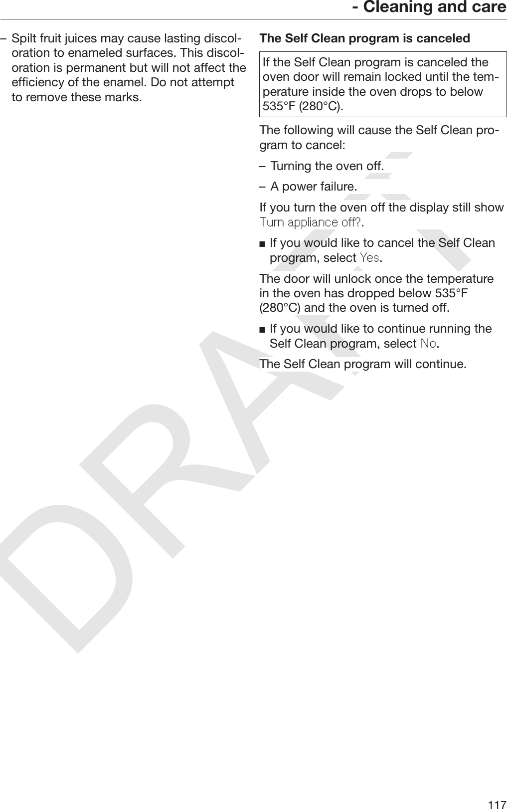 DRAFT- Cleaning and care117– Spilt fruit juices may cause lasting discol‐oration to enameled surfaces. This discol‐oration is permanent but will not affect theefficiency of the enamel. Do not attemptto remove these marks.The Self Clean program is canceledIf the Self Clean program is canceled theoven door will remain locked until the tem‐perature inside the oven drops to below535°F (280°C).The following will cause the Self Clean pro‐gram to cancel:– Turning the oven off.– A power failure.If you turn the oven off the display still showTurn appliance off?.If you would like to cancel the Self Cleanprogram, select Yes.The door will unlock once the temperaturein the oven has dropped below 535°F(280°C) and the oven is turned off.If you would like to continue running theSelf Clean program, select No.The Self Clean program will continue.