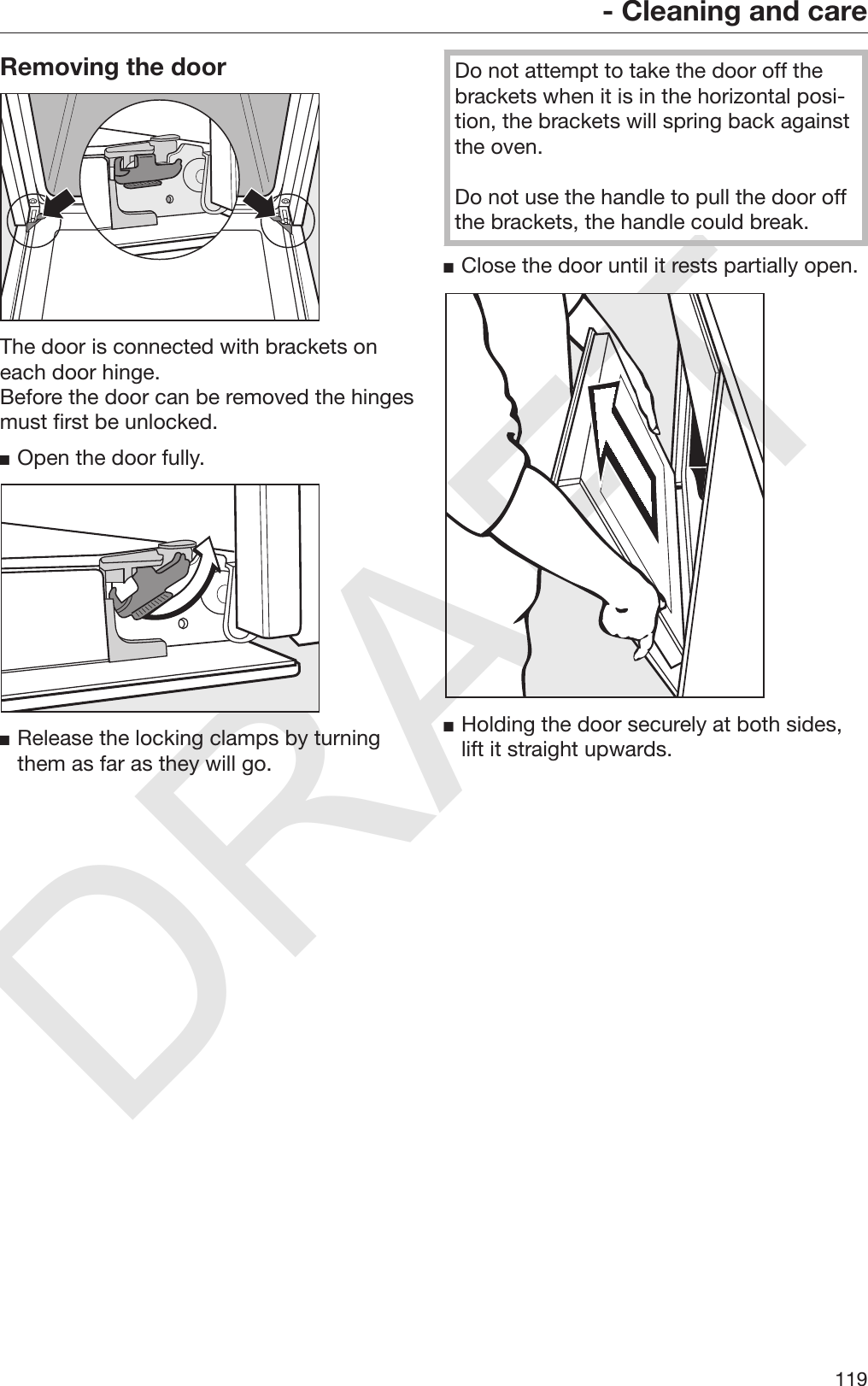 DRAFT- Cleaning and care119Removing the doorThe door is connected with brackets oneach door hinge.Before the door can be removed the hingesmust first be unlocked.Open the door fully.Release the locking clamps by turningthem as far as they will go.Do not attempt to take the door off thebrackets when it is in the horizontal posi‐tion, the brackets will spring back againstthe oven.Do not use the handle to pull the door offthe brackets, the handle could break.Close the door until it rests partially open.Holding the door securely at both sides,lift it straight upwards.
