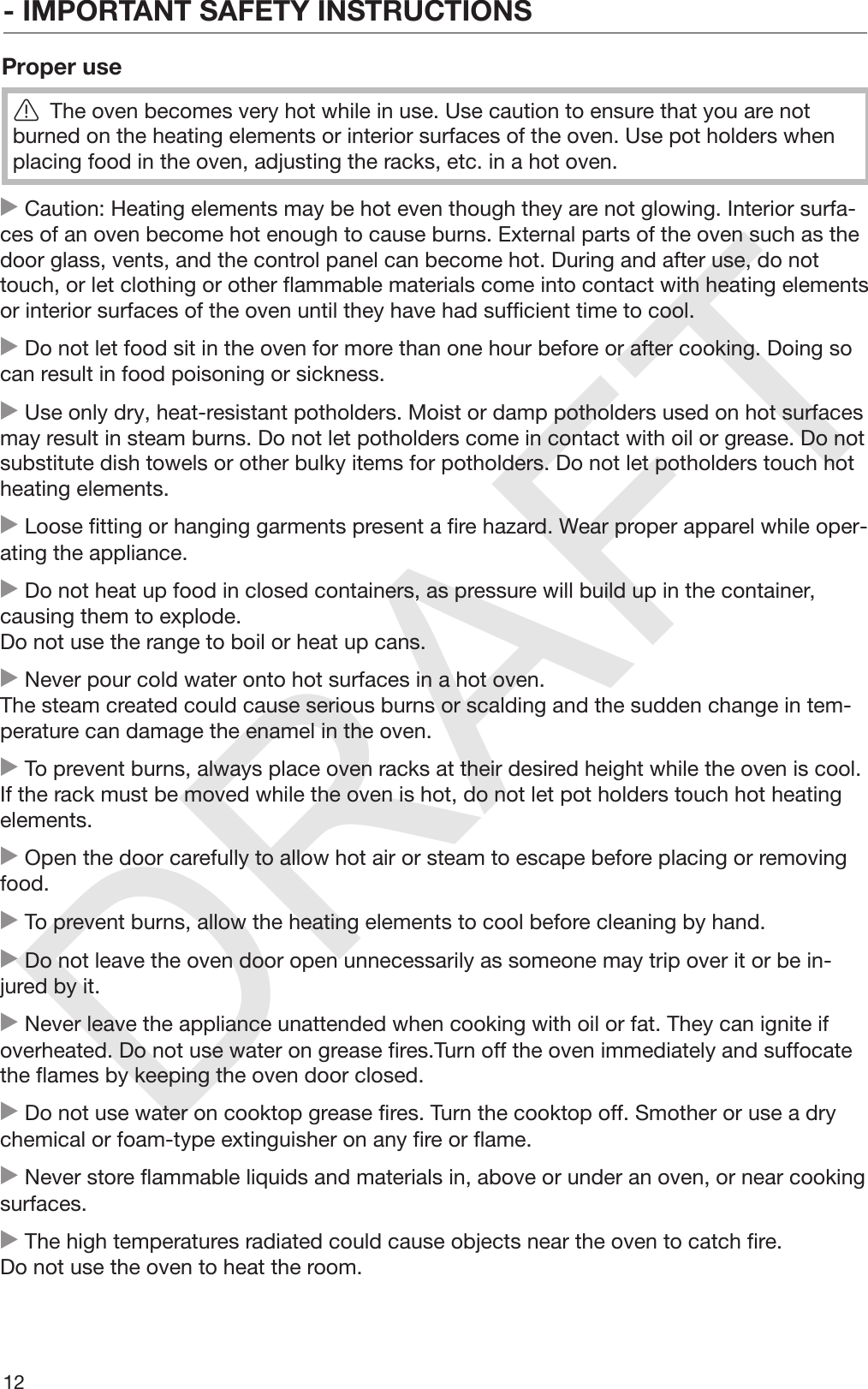 DRAFT- IMPORTANT SAFETY INSTRUCTIONS12Proper useThe oven becomes very hot while in use. Use caution to ensure that you are notburned on the heating elements or interior surfaces of the oven. Use pot holders whenplacing food in the oven, adjusting the racks, etc. in a hot oven. Caution: Heating elements may be hot even though they are not glowing. Interior surfa‐ces of an oven become hot enough to cause burns. External parts of the oven such as thedoor glass, vents, and the control panel can become hot. During and after use, do nottouch, or let clothing or other flammable materials come into contact with heating elementsor interior surfaces of the oven until they have had sufficient time to cool. Do not let food sit in the oven for more than one hour before or after cooking. Doing socan result in food poisoning or sickness. Use only dry, heat-resistant potholders. Moist or damp potholders used on hot surfacesmay result in steam burns. Do not let potholders come in contact with oil or grease. Do notsubstitute dish towels or other bulky items for potholders. Do not let potholders touch hotheating elements. Loose fitting or hanging garments present a fire hazard. Wear proper apparel while oper‐ating the appliance. Do not heat up food in closed containers, as pressure will build up in the container,causing them to explode.Do not use the range to boil or heat up cans. Never pour cold water onto hot surfaces in a hot oven.The steam created could cause serious burns or scalding and the sudden change in tem‐perature can damage the enamel in the oven. To prevent burns, always place oven racks at their desired height while the oven is cool.If the rack must be moved while the oven is hot, do not let pot holders touch hot heatingelements. Open the door carefully to allow hot air or steam to escape before placing or removingfood. To prevent burns, allow the heating elements to cool before cleaning by hand. Do not leave the oven door open unnecessarily as someone may trip over it or be in‐jured by it. Never leave the appliance unattended when cooking with oil or fat. They can ignite ifoverheated. Do not use water on grease fires.Turn off the oven immediately and suffocatethe flames by keeping the oven door closed. Do not use water on cooktop grease fires. Turn the cooktop off. Smother or use a drychemical or foam-type extinguisher on any fire or flame. Never store flammable liquids and materials in, above or under an oven, or near cookingsurfaces. The high temperatures radiated could cause objects near the oven to catch fire.Do not use the oven to heat the room.