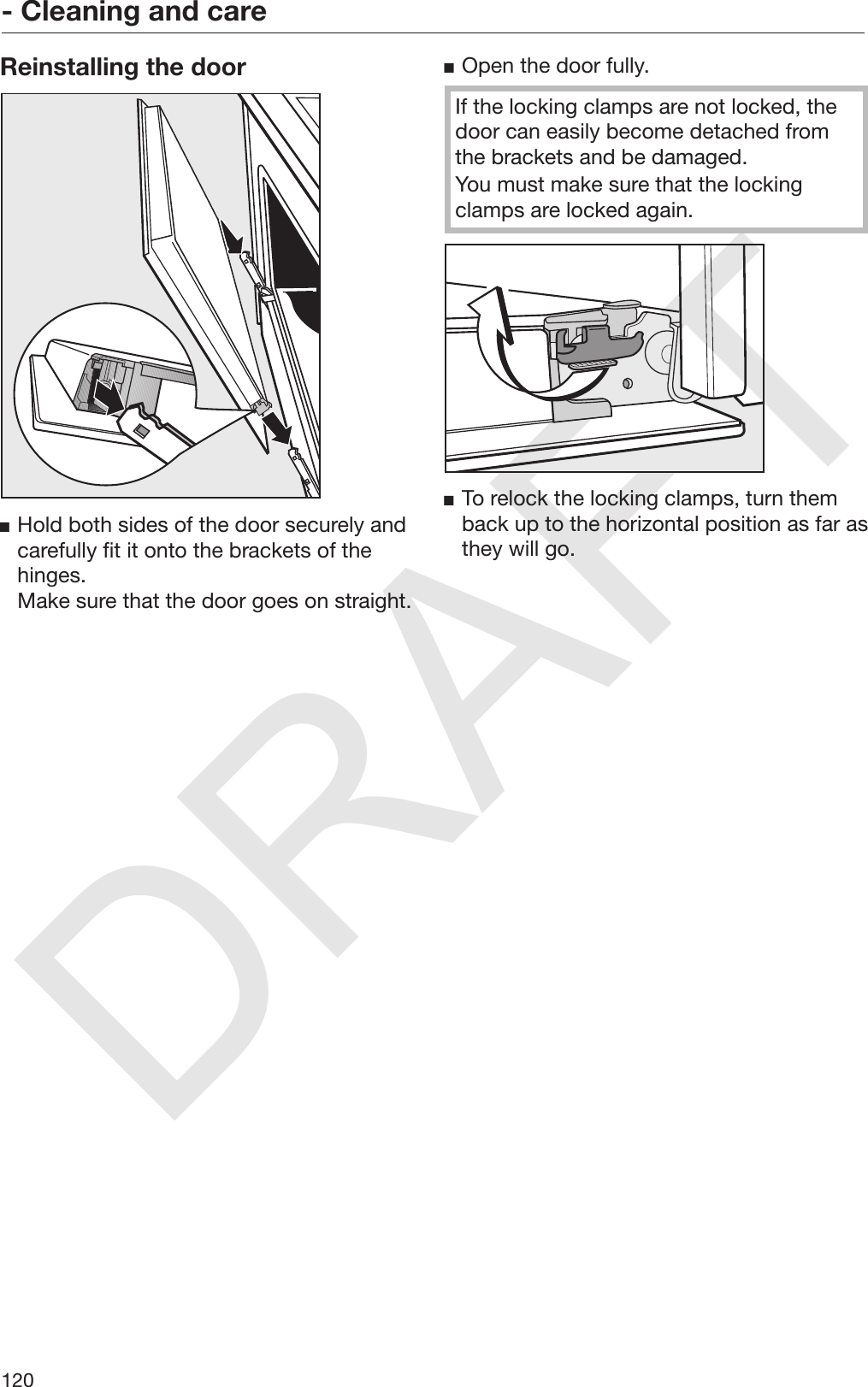 DRAFT- Cleaning and care120Reinstalling the doorHold both sides of the door securely andcarefully fit it onto the brackets of thehinges.Make sure that the door goes on straight.Open the door fully.If the locking clamps are not locked, thedoor can easily become detached fromthe brackets and be damaged.You must make sure that the lockingclamps are locked again.To relock the locking clamps, turn themback up to the horizontal position as far asthey will go.