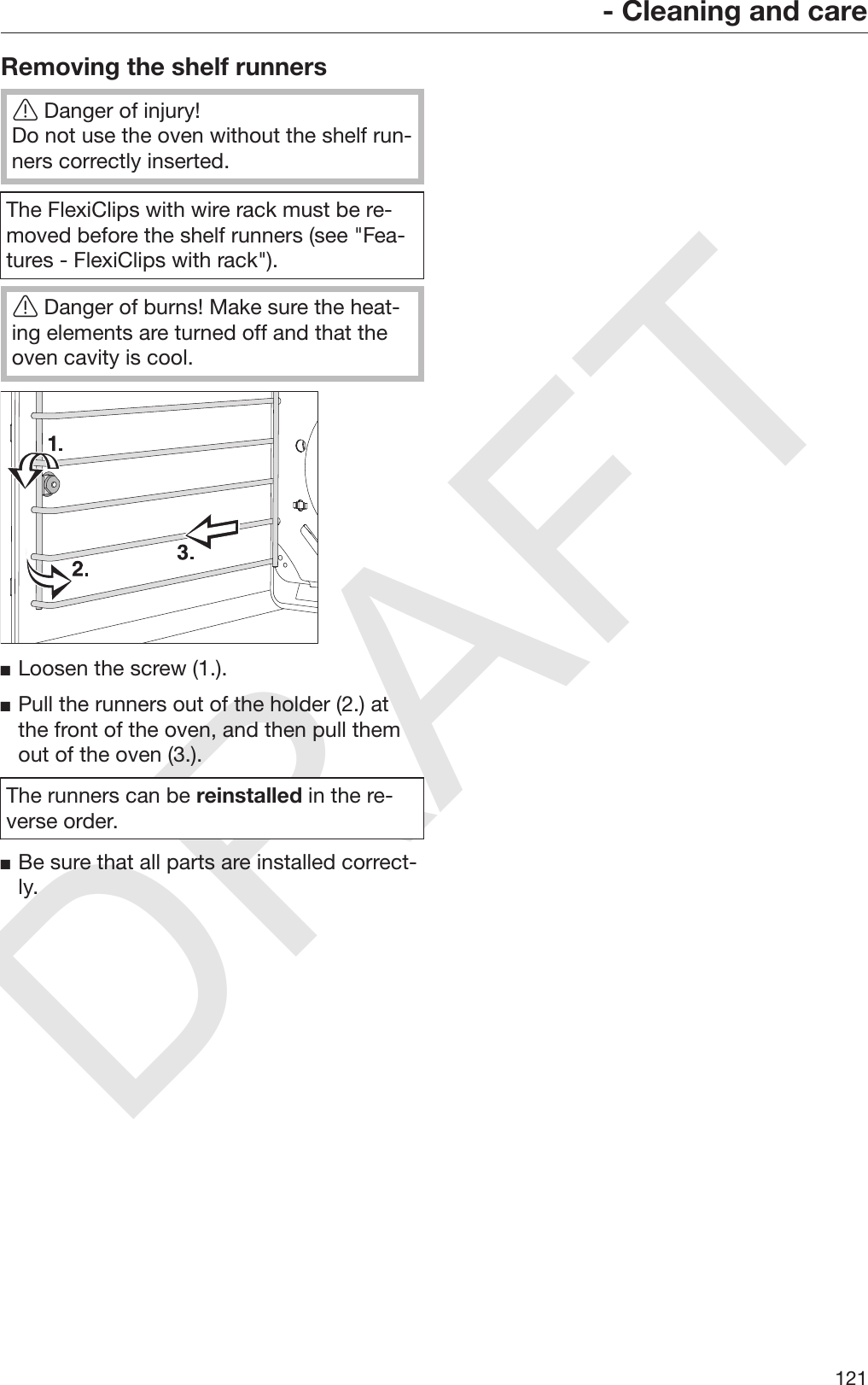 DRAFT- Cleaning and care121Removing the shelf runnersDanger of injury!Do not use the oven without the shelf run‐ners correctly inserted.The FlexiClips with wire rack must be re‐moved before the shelf runners (see &quot;Fea‐tures - FlexiClips with rack&quot;).Danger of burns! Make sure the heat‐ing elements are turned off and that theoven cavity is cool.Loosen the screw (1.).Pull the runners out of the holder (2.) atthe front of the oven, and then pull themout of the oven (3.).The runners can be reinstalled in the re‐verse order.Be sure that all parts are installed correct‐ly.