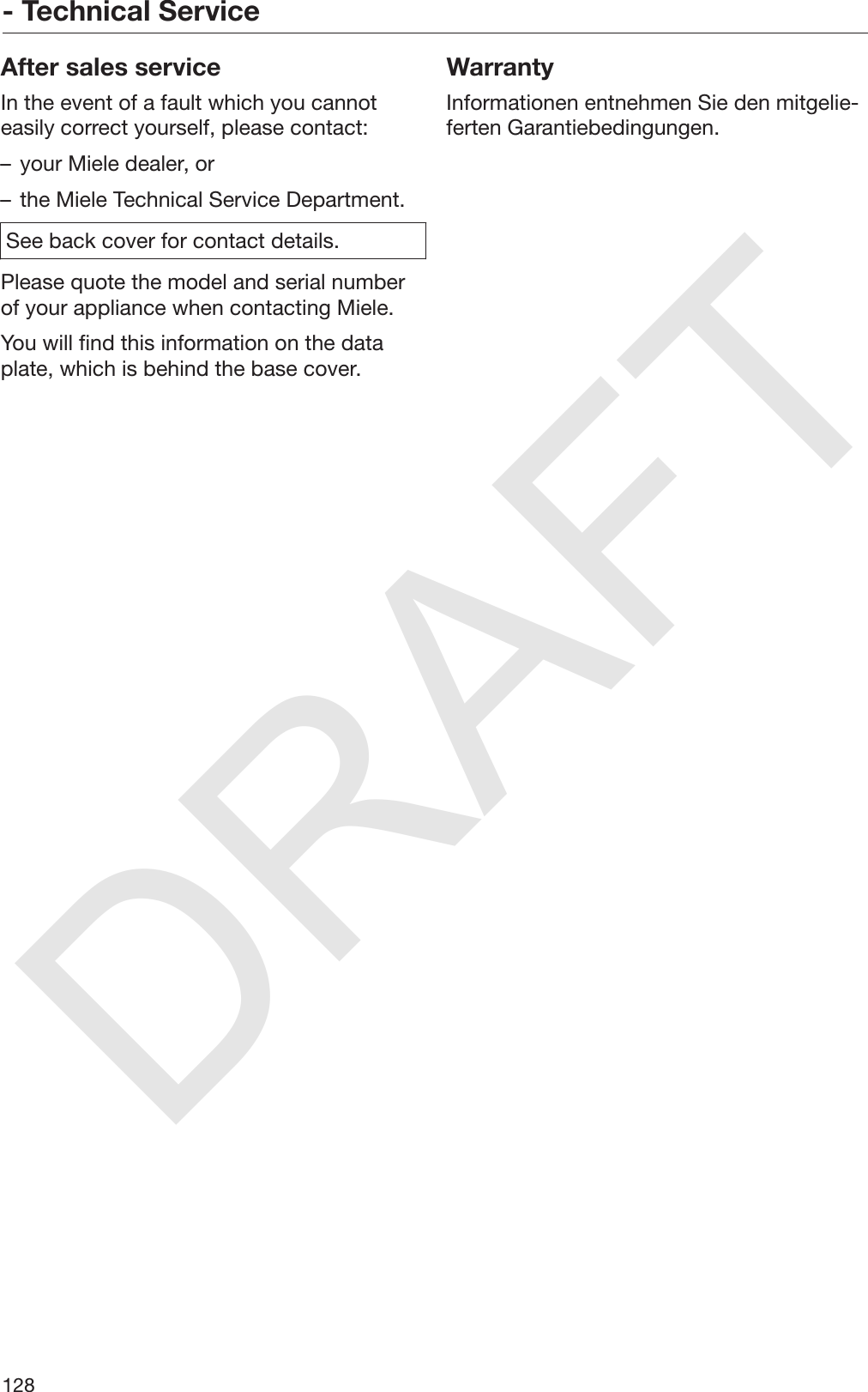 DRAFT- Technical Service128After sales serviceIn the event of a fault which you cannoteasily correct yourself, please contact:– your Miele dealer, or– the Miele Technical Service Department.See back cover for contact details.Please quote the model and serial numberof your appliance when contacting Miele.You will find this information on the dataplate, which is behind the base cover.WarrantyInformationen entnehmen Sie den mitgelie‐ferten Garantiebedingungen.