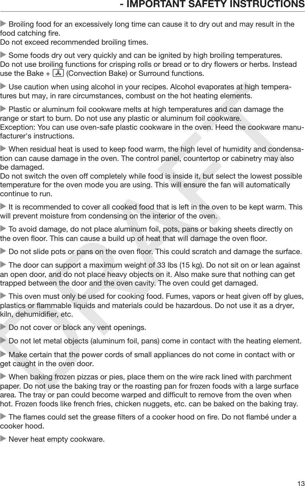 DRAFT- IMPORTANT SAFETY INSTRUCTIONS13 Broiling food for an excessively long time can cause it to dry out and may result in thefood catching fire.Do not exceed recommended broiling times. Some foods dry out very quickly and can be ignited by high broiling temperatures.Do not use broiling functions for crisping rolls or bread or to dry flowers or herbs. Insteaduse the Bake +  (Convection Bake) or Surround functions. Use caution when using alcohol in your recipes. Alcohol evaporates at high tempera‐tures but may, in rare circumstances, combust on the hot heating elements. Plastic or aluminum foil cookware melts at high temperatures and can damage therange or start to burn. Do not use any plastic or aluminum foil cookware. Exception: You can use oven-safe plastic cookware in the oven. Heed the cookware manu‐facturer&apos;s instructions. When residual heat is used to keep food warm, the high level of humidity and condensa‐tion can cause damage in the oven. The control panel, countertop or cabinetry may alsobe damaged.Do not switch the oven off completely while food is inside it, but select the lowest possibletemperature for the oven mode you are using. This will ensure the fan will automaticallycontinue to run. It is recommended to cover all cooked food that is left in the oven to be kept warm. Thiswill prevent moisture from condensing on the interior of the oven. To avoid damage, do not place aluminum foil, pots, pans or baking sheets directly onthe oven floor. This can cause a build up of heat that will damage the oven floor. Do not slide pots or pans on the oven floor. This could scratch and damage the surface. The door can support a maximum weight of 33 lbs (15 kg). Do not sit on or lean againstan open door, and do not place heavy objects on it. Also make sure that nothing can gettrapped between the door and the oven cavity. The oven could get damaged. This oven must only be used for cooking food. Fumes, vapors or heat given off by glues,plastics or flammable liquids and materials could be hazardous. Do not use it as a dryer,kiln, dehumidifier, etc. Do not cover or block any vent openings. Do not let metal objects (aluminum foil, pans) come in contact with the heating element. Make certain that the power cords of small appliances do not come in contact with orget caught in the oven door. When baking frozen pizzas or pies, place them on the wire rack lined with parchmentpaper. Do not use the baking tray or the roasting pan for frozen foods with a large surfacearea. The tray or pan could become warped and difficult to remove from the oven whenhot. Frozen foods like french fries, chicken nuggets, etc. can be baked on the baking tray. The flames could set the grease filters of a cooker hood on fire. Do not flambé under acooker hood. Never heat empty cookware.