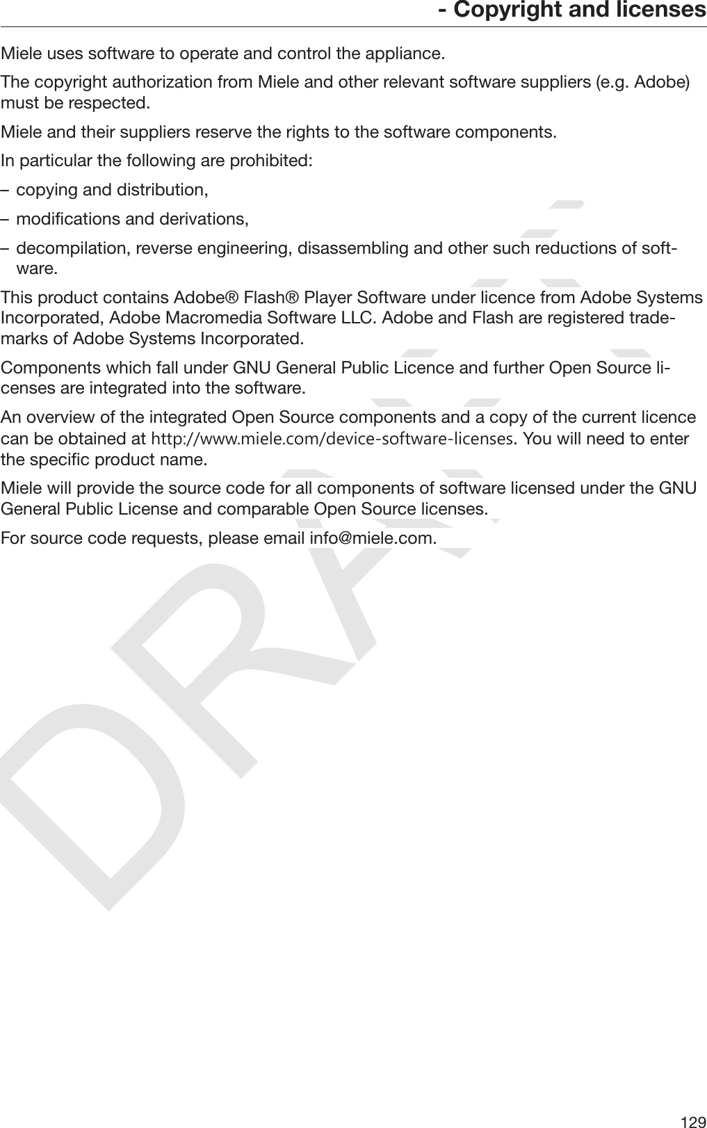 DRAFT- Copyright and licenses129Miele uses software to operate and control the appliance.The copyright authorization from Miele and other relevant software suppliers (e.g. Adobe)must be respected.Miele and their suppliers reserve the rights to the software components.In particular the following are prohibited:– copying and distribution,– modifications and derivations,– decompilation, reverse engineering, disassembling and other such reductions of soft‐ware.This product contains Adobe® Flash® Player Software under licence from Adobe SystemsIncorporated, Adobe Macromedia Software LLC. Adobe and Flash are registered trade‐marks of Adobe Systems Incorporated.Components which fall under GNU General Public Licence and further Open Source li‐censes are integrated into the software.An overview of the integrated Open Source components and a copy of the current licencecan be obtained at http://www.miele.com/device-software-licenses. You will need to enterthe specific product name.Miele will provide the source code for all components of software licensed under the GNUGeneral Public License and comparable Open Source licenses.For source code requests, please email info@miele.com.