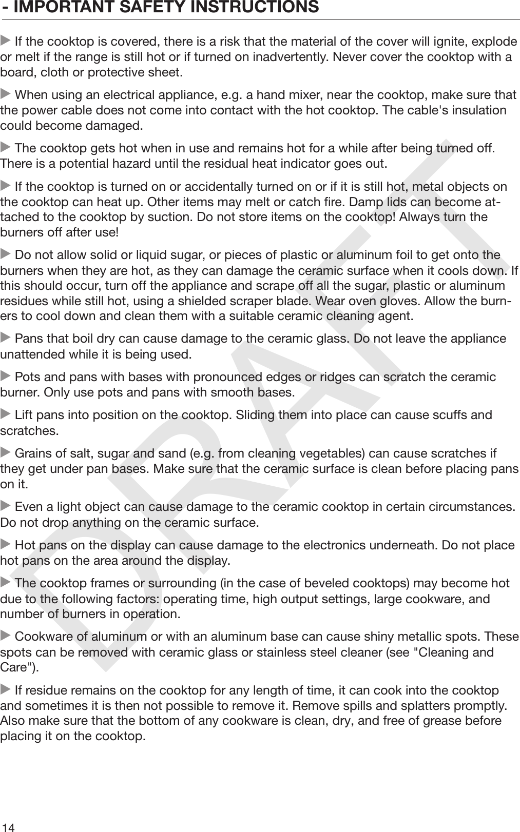 DRAFT- IMPORTANT SAFETY INSTRUCTIONS14 If the cooktop is covered, there is a risk that the material of the cover will ignite, explodeor melt if the range is still hot or if turned on inadvertently. Never cover the cooktop with aboard, cloth or protective sheet. When using an electrical appliance, e.g. a hand mixer, near the cooktop, make sure thatthe power cable does not come into contact with the hot cooktop. The cable&apos;s insulationcould become damaged. The cooktop gets hot when in use and remains hot for a while after being turned off.There is a potential hazard until the residual heat indicator goes out. If the cooktop is turned on or accidentally turned on or if it is still hot, metal objects onthe cooktop can heat up. Other items may melt or catch fire. Damp lids can become at‐tached to the cooktop by suction. Do not store items on the cooktop! Always turn theburners off after use! Do not allow solid or liquid sugar, or pieces of plastic or aluminum foil to get onto theburners when they are hot, as they can damage the ceramic surface when it cools down. Ifthis should occur, turn off the appliance and scrape off all the sugar, plastic or aluminumresidues while still hot, using a shielded scraper blade. Wear oven gloves. Allow the burn‐ers to cool down and clean them with a suitable ceramic cleaning agent. Pans that boil dry can cause damage to the ceramic glass. Do not leave the applianceunattended while it is being used. Pots and pans with bases with pronounced edges or ridges can scratch the ceramicburner. Only use pots and pans with smooth bases. Lift pans into position on the cooktop. Sliding them into place can cause scuffs andscratches. Grains of salt, sugar and sand (e.g. from cleaning vegetables) can cause scratches ifthey get under pan bases. Make sure that the ceramic surface is clean before placing panson it. Even a light object can cause damage to the ceramic cooktop in certain circumstances.Do not drop anything on the ceramic surface. Hot pans on the display can cause damage to the electronics underneath. Do not placehot pans on the area around the display. The cooktop frames or surrounding (in the case of beveled cooktops) may become hotdue to the following factors: operating time, high output settings, large cookware, andnumber of burners in operation. Cookware of aluminum or with an aluminum base can cause shiny metallic spots. Thesespots can be removed with ceramic glass or stainless steel cleaner (see &quot;Cleaning andCare&quot;). If residue remains on the cooktop for any length of time, it can cook into the cooktopand sometimes it is then not possible to remove it. Remove spills and splatters promptly.Also make sure that the bottom of any cookware is clean, dry, and free of grease beforeplacing it on the cooktop.