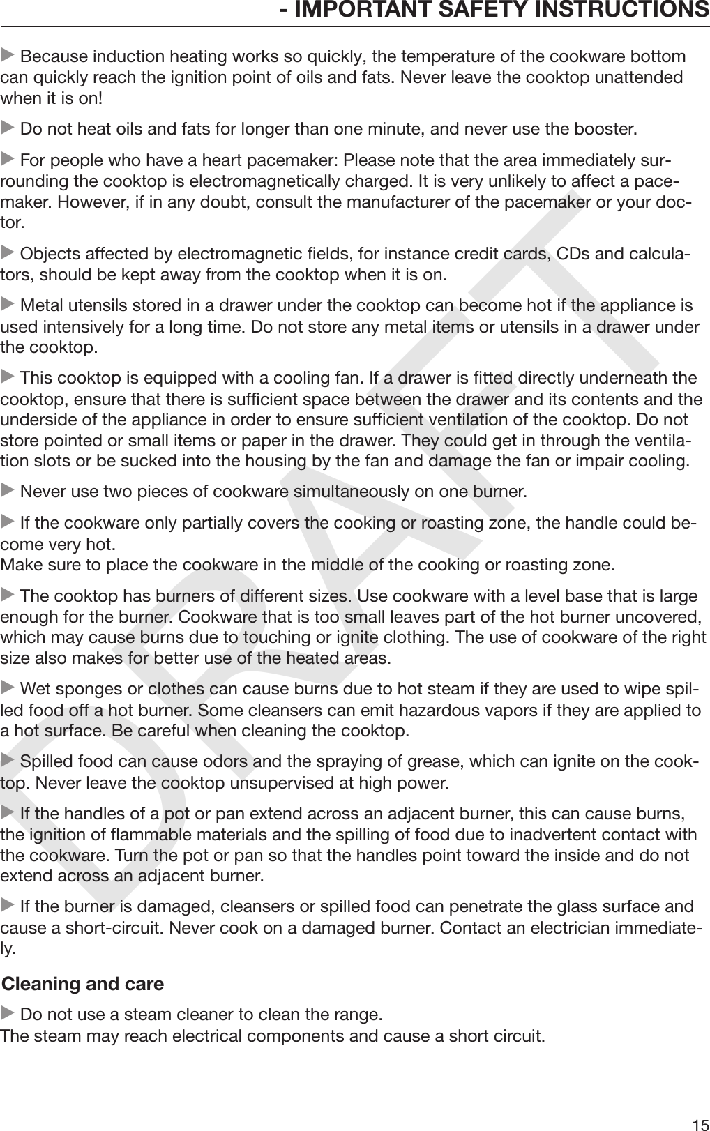 DRAFT- IMPORTANT SAFETY INSTRUCTIONS15 Because induction heating works so quickly, the temperature of the cookware bottomcan quickly reach the ignition point of oils and fats. Never leave the cooktop unattendedwhen it is on! Do not heat oils and fats for longer than one minute, and never use the booster. For people who have a heart pacemaker: Please note that the area immediately sur‐rounding the cooktop is electromagnetically charged. It is very unlikely to affect a pace‐maker. However, if in any doubt, consult the manufacturer of the pacemaker or your doc‐tor. Objects affected by electromagnetic fields, for instance credit cards, CDs and calcula‐tors, should be kept away from the cooktop when it is on. Metal utensils stored in a drawer under the cooktop can become hot if the appliance isused intensively for a long time. Do not store any metal items or utensils in a drawer underthe cooktop. This cooktop is equipped with a cooling fan. If a drawer is fitted directly underneath thecooktop, ensure that there is sufficient space between the drawer and its contents and theunderside of the appliance in order to ensure sufficient ventilation of the cooktop. Do notstore pointed or small items or paper in the drawer. They could get in through the ventila‐tion slots or be sucked into the housing by the fan and damage the fan or impair cooling. Never use two pieces of cookware simultaneously on one burner. If the cookware only partially covers the cooking or roasting zone, the handle could be‐come very hot.Make sure to place the cookware in the middle of the cooking or roasting zone. The cooktop has burners of different sizes. Use cookware with a level base that is largeenough for the burner. Cookware that is too small leaves part of the hot burner uncovered,which may cause burns due to touching or ignite clothing. The use of cookware of the rightsize also makes for better use of the heated areas. Wet sponges or clothes can cause burns due to hot steam if they are used to wipe spil‐led food off a hot burner. Some cleansers can emit hazardous vapors if they are applied toa hot surface. Be careful when cleaning the cooktop. Spilled food can cause odors and the spraying of grease, which can ignite on the cook‐top. Never leave the cooktop unsupervised at high power. If the handles of a pot or pan extend across an adjacent burner, this can cause burns,the ignition of flammable materials and the spilling of food due to inadvertent contact withthe cookware. Turn the pot or pan so that the handles point toward the inside and do notextend across an adjacent burner. If the burner is damaged, cleansers or spilled food can penetrate the glass surface andcause a short-circuit. Never cook on a damaged burner. Contact an electrician immediate‐ly.Cleaning and care Do not use a steam cleaner to clean the range.The steam may reach electrical components and cause a short circuit.