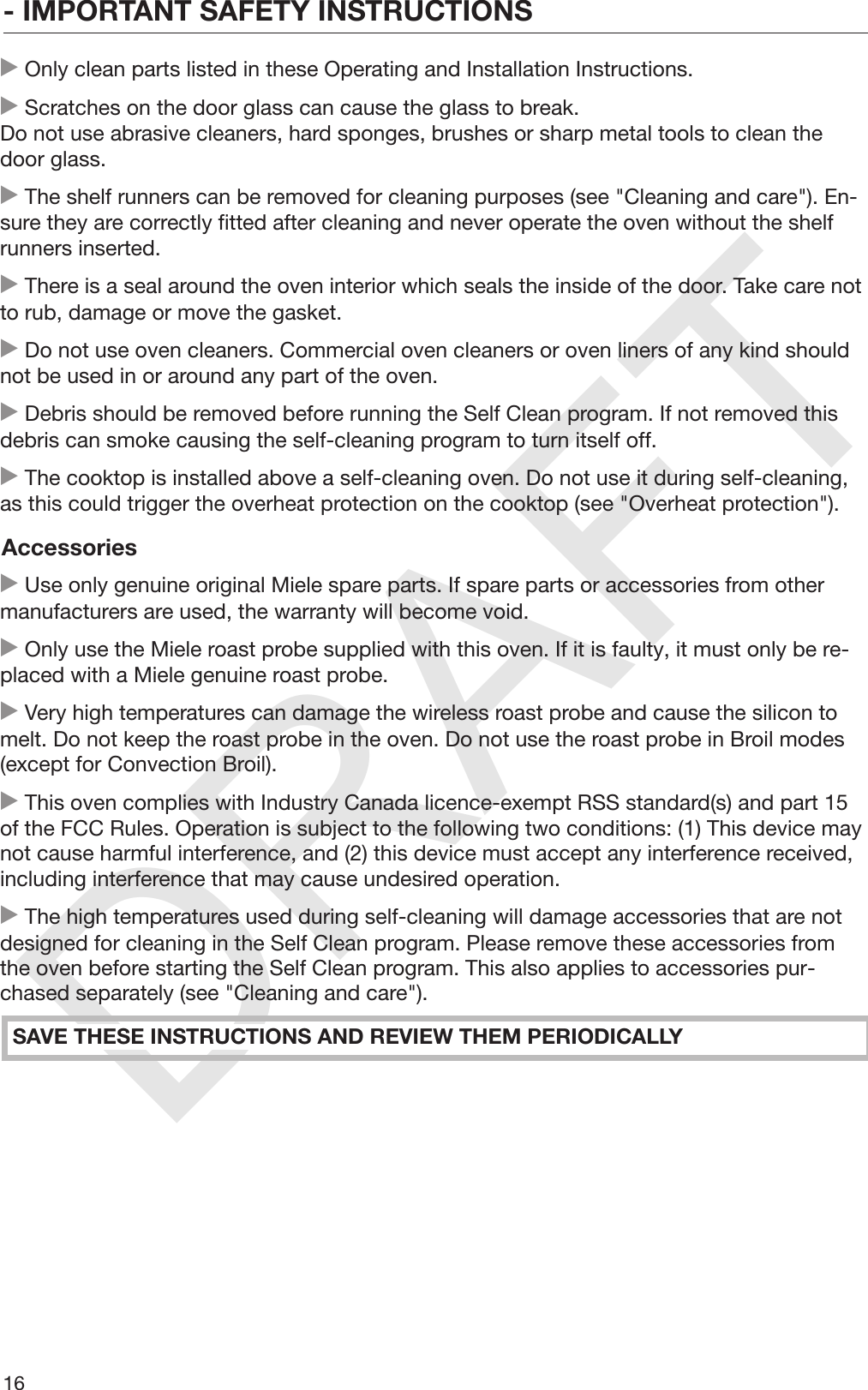 DRAFT- IMPORTANT SAFETY INSTRUCTIONS16 Only clean parts listed in these Operating and Installation Instructions. Scratches on the door glass can cause the glass to break.Do not use abrasive cleaners, hard sponges, brushes or sharp metal tools to clean thedoor glass. The shelf runners can be removed for cleaning purposes (see &quot;Cleaning and care&quot;). En‐sure they are correctly fitted after cleaning and never operate the oven without the shelfrunners inserted. There is a seal around the oven interior which seals the inside of the door. Take care notto rub, damage or move the gasket. Do not use oven cleaners. Commercial oven cleaners or oven liners of any kind shouldnot be used in or around any part of the oven. Debris should be removed before running the Self Clean program. If not removed thisdebris can smoke causing the self-cleaning program to turn itself off. The cooktop is installed above a self-cleaning oven. Do not use it during self-cleaning,as this could trigger the overheat protection on the cooktop (see &quot;Overheat protection&quot;).Accessories Use only genuine original Miele spare parts. If spare parts or accessories from othermanufacturers are used, the warranty will become void. Only use the Miele roast probe supplied with this oven. If it is faulty, it must only be re‐placed with a Miele genuine roast probe. Very high temperatures can damage the wireless roast probe and cause the silicon tomelt. Do not keep the roast probe in the oven. Do not use the roast probe in Broil modes(except for Convection Broil). This oven complies with Industry Canada licence-exempt RSS standard(s) and part 15of the FCC Rules. Operation is subject to the following two conditions: (1) This device maynot cause harmful interference, and (2) this device must accept any interference received,including interference that may cause undesired operation. The high temperatures used during self-cleaning will damage accessories that are notdesigned for cleaning in the Self Clean program. Please remove these accessories fromthe oven before starting the Self Clean program. This also applies to accessories pur‐chased separately (see &quot;Cleaning and care&quot;).SAVE THESE INSTRUCTIONS AND REVIEW THEM PERIODICALLY