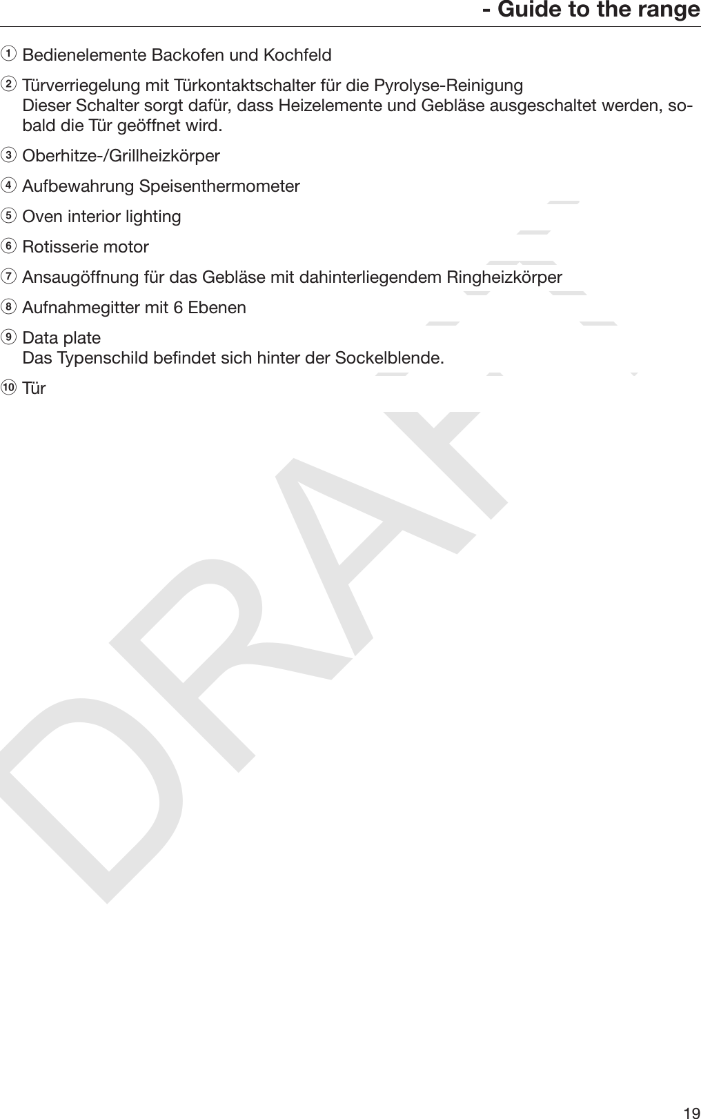 DRAFT- Guide to the range19aBedienelemente Backofen und Kochfeld bTürverriegelung mit Türkontaktschalter für die Pyrolyse-ReinigungDieser Schalter sorgt dafür, dass Heizelemente und Gebläse ausgeschaltet werden, so‐bald die Tür geöffnet wird. cOberhitze-/Grillheizkörper dAufbewahrung Speisenthermometer eOven interior lighting fRotisserie motor gAnsaugöffnung für das Gebläse mit dahinterliegendem Ringheizkörper hAufnahmegitter mit 6 Ebenen iData plateDas Typenschild befindet sich hinter der Sockelblende. jTür  