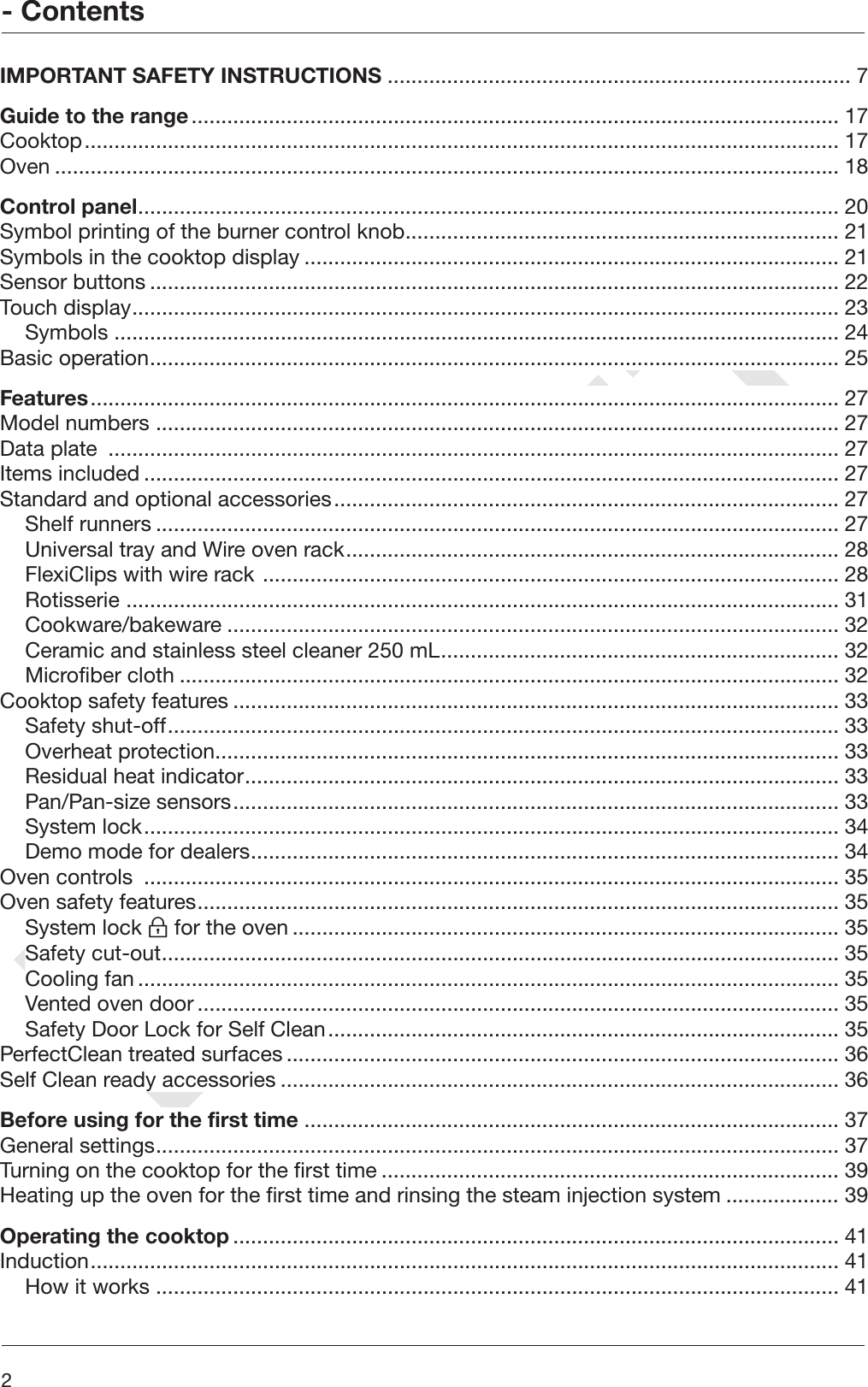 DRAFT- Contents2 IMPORTANT SAFETY INSTRUCTIONS .............................................................................. 7Guide to the range............................................................................................................. 17Cooktop............................................................................................................................... 17Oven .................................................................................................................................... 18Control panel...................................................................................................................... 20Symbol printing of the burner control knob......................................................................... 21Symbols in the cooktop display .......................................................................................... 21Sensor buttons .................................................................................................................... 22Touch display....................................................................................................................... 23Symbols .......................................................................................................................... 24Basic operation.................................................................................................................... 25Features.............................................................................................................................. 27Model numbers ................................................................................................................... 27Data plate  ........................................................................................................................... 27Items included ..................................................................................................................... 27Standard and optional accessories..................................................................................... 27Shelf runners ................................................................................................................... 27Universal tray and Wire oven rack................................................................................... 28FlexiClips with wire rack ................................................................................................. 28Rotisserie ........................................................................................................................ 31Cookware/bakeware ....................................................................................................... 32Ceramic and stainless steel cleaner 250 mL................................................................... 32Microfiber cloth ............................................................................................................... 32Cooktop safety features ...................................................................................................... 33Safety shut-off................................................................................................................. 33Overheat protection......................................................................................................... 33Residual heat indicator.................................................................................................... 33Pan/Pan-size sensors...................................................................................................... 33System lock..................................................................................................................... 34Demo mode for dealers................................................................................................... 34Oven controls  ..................................................................................................................... 35Oven safety features............................................................................................................ 35System lock  for the oven ............................................................................................ 35Safety cut-out.................................................................................................................. 35Cooling fan ...................................................................................................................... 35Vented oven door ............................................................................................................ 35Safety Door Lock for Self Clean...................................................................................... 35PerfectClean treated surfaces ............................................................................................. 36Self Clean ready accessories .............................................................................................. 36Before using for the first time .......................................................................................... 37General settings................................................................................................................... 37Turning on the cooktop for the first time ............................................................................. 39Heating up the oven for the first time and rinsing the steam injection system ................... 39Operating the cooktop ...................................................................................................... 41Induction.............................................................................................................................. 41How it works ................................................................................................................... 41