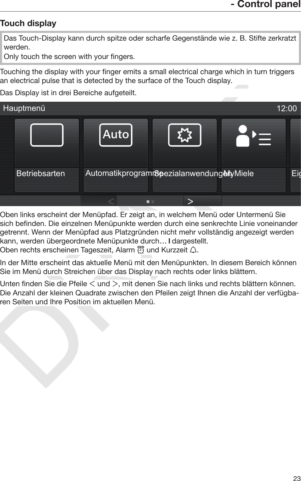 DRAFT- Control panel23Touch displayDas Touch-Display kann durch spitze oder scharfe Gegenstände wie z. B. Stifte zerkratztwerden.Only touch the screen with your fingers.Touching the display with your finger emits a small electrical charge which in turn triggersan electrical pulse that is detected by the surface of the Touch display.Das Display ist in drei Bereiche aufgeteilt.MyMiele*Betriebsarten*Automatikprogramme*Spezialanwendungen*Eigene Programme12:00HauptmenüOben links erscheint der Menüpfad. Er zeigt an, in welchem Menü oder Untermenü Siesich befinden. Die einzelnen Menüpunkte werden durch eine senkrechte Linie voneinandergetrennt. Wenn der Menüpfad aus Platzgründen nicht mehr vollständig angezeigt werdenkann, werden übergeordnete Menüpunkte durch…  dargestellt.Oben rechts erscheinen Tageszeit, Alarm  und Kurzzeit .In der Mitte erscheint das aktuelle Menü mit den Menüpunkten. In diesem Bereich könnenSie im Menü durch Streichen über das Display nach rechts oder links blättern.Unten finden Sie die Pfeile  und , mit denen Sie nach links und rechts blättern können.Die Anzahl der kleinen Quadrate zwischen den Pfeilen zeigt Ihnen die Anzahl der verfügba‐ren Seiten und Ihre Position im aktuellen Menü.