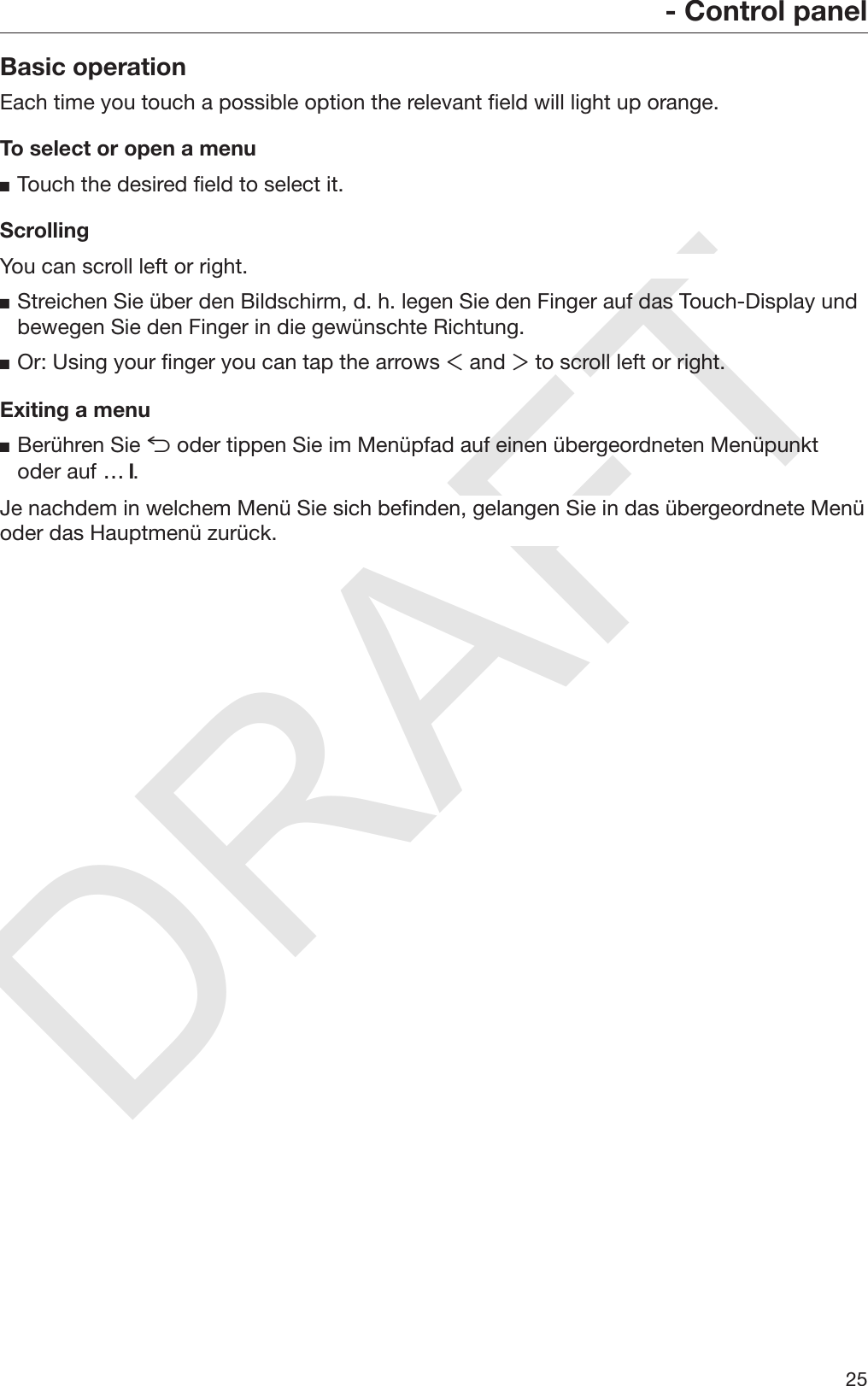 DRAFT- Control panel25Basic operationEach time you touch a possible option the relevant field will light up orange.To select or open a menuTouch the desired field to select it.ScrollingYou can scroll left or right.Streichen Sie über den Bildschirm, d. h. legen Sie den Finger auf das Touch-Display undbewegen Sie den Finger in die gewünschte Richtung.Or: Using your finger you can tap the arrows  and  to scroll left or right.Exiting a menuBerühren Sie  oder tippen Sie im Menüpfad auf einen übergeordneten Menüpunktoder auf … .Je nachdem in welchem Menü Sie sich befinden, gelangen Sie in das übergeordnete Menüoder das Hauptmenü zurück.