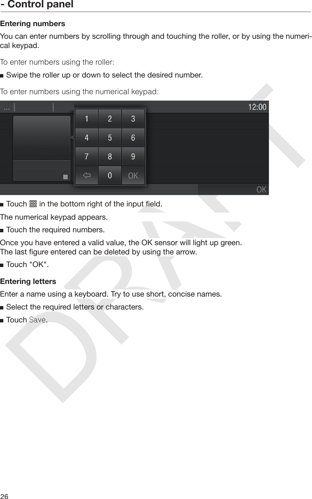 DRAFT- Control panel26Entering numbersYou can enter numbers by scrolling through and touching the roller, or by using the numeri‐cal keypad.To enter numbers using the roller:Swipe the roller up or down to select the desired number.To enter numbers using the numerical keypad:Touch  in the bottom right of the input field.The numerical keypad appears.Touch the required numbers.Once you have entered a valid value, the OK sensor will light up green.The last figure entered can be deleted by using the arrow.Touch &quot;OK&quot;.Entering lettersEnter a name using a keyboard. Try to use short, concise names.Select the required letters or characters.Touch Save.