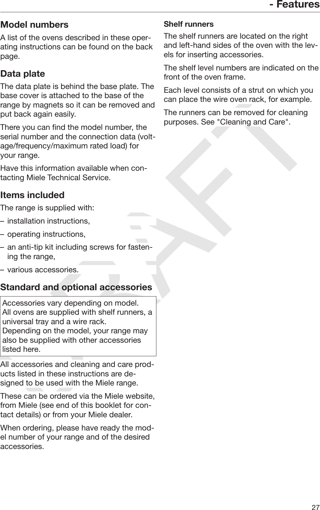 DRAFT- Features27Model numbersA list of the ovens described in these oper‐ating instructions can be found on the backpage.Data plateThe data plate is behind the base plate. Thebase cover is attached to the base of therange by magnets so it can be removed andput back again easily.There you can find the model number, theserial number and the connection data (volt‐age/frequency/maximum rated load) foryour range.Have this information available when con‐tacting Miele Technical Service.Items includedThe range is supplied with:– installation instructions,– operating instructions,– an anti-tip kit including screws for fasten‐ing the range,– various accessories.Standard and optional accessoriesAccessories vary depending on model.All ovens are supplied with shelf runners, auniversal tray and a wire rack.Depending on the model, your range mayalso be supplied with other accessorieslisted here.All accessories and cleaning and care prod‐ucts listed in these instructions are de‐signed to be used with the Miele range.These can be ordered via the Miele website,from Miele (see end of this booklet for con‐tact details) or from your Miele dealer.When ordering, please have ready the mod‐el number of your range and of the desiredaccessories.Shelf runnersThe shelf runners are located on the rightand left-hand sides of the oven with the lev‐els for inserting accessories.The shelf level numbers are indicated on thefront of the oven frame.Each level consists of a strut on which youcan place the wire oven rack, for example.The runners can be removed for cleaningpurposes. See &quot;Cleaning and Care&quot;.