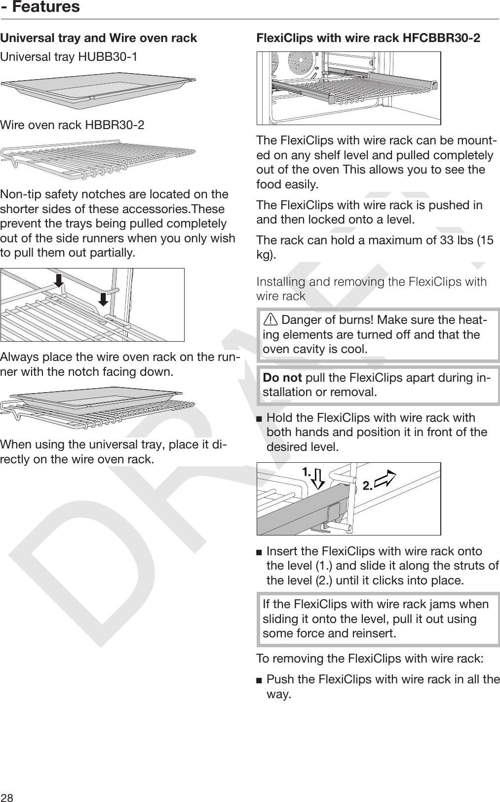 DRAFT- Features28Universal tray and Wire oven rackUniversal tray HUBB30-1Wire oven rack HBBR30-2Non-tip safety notches are located on theshorter sides of these accessories.Theseprevent the trays being pulled completelyout of the side runners when you only wishto pull them out partially.Always place the wire oven rack on the run‐ner with the notch facing down.When using the universal tray, place it di‐rectly on the wire oven rack.FlexiClips with wire rack HFCBBR30-2The FlexiClips with wire rack can be mount‐ed on any shelf level and pulled completelyout of the oven This allows you to see thefood easily.The FlexiClips with wire rack is pushed inand then locked onto a level.The rack can hold a maximum of 33 lbs (15kg).Installing and removing the FlexiClips withwire rackDanger of burns! Make sure the heat‐ing elements are turned off and that theoven cavity is cool.Do not pull the FlexiClips apart during in‐stallation or removal.Hold the FlexiClips with wire rack withboth hands and position it in front of thedesired level.Insert the FlexiClips with wire rack ontothe level (1.) and slide it along the struts ofthe level (2.) until it clicks into place.If the FlexiClips with wire rack jams whensliding it onto the level, pull it out usingsome force and reinsert.To removing the FlexiClips with wire rack:Push the FlexiClips with wire rack in all theway.