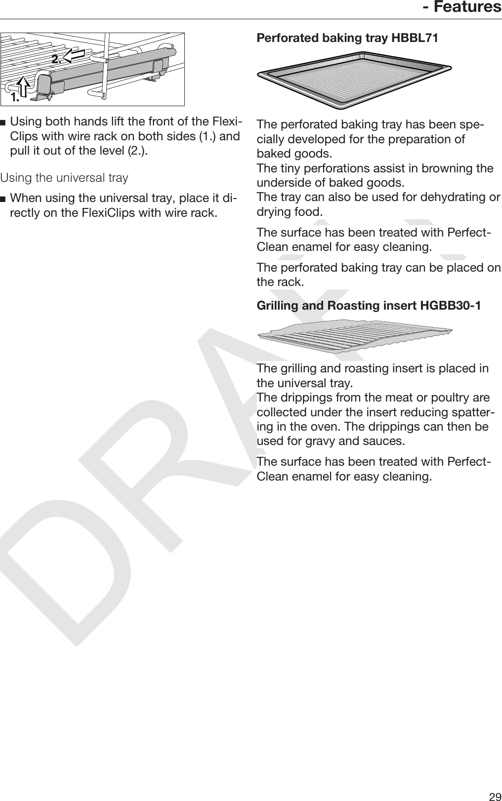 DRAFT- Features29Using both hands lift the front of the Flexi‐Clips with wire rack on both sides (1.) andpull it out of the level (2.).Using the universal trayWhen using the universal tray, place it di‐rectly on the FlexiClips with wire rack.Perforated baking tray HBBL71The perforated baking tray has been spe‐cially developed for the preparation ofbaked goods.The tiny perforations assist in browning theunderside of baked goods.The tray can also be used for dehydrating ordrying food.The surface has been treated with Perfect‐Clean enamel for easy cleaning.The perforated baking tray can be placed onthe rack.Grilling and Roasting insert HGBB30-1The grilling and roasting insert is placed inthe universal tray.The drippings from the meat or poultry arecollected under the insert reducing spatter‐ing in the oven. The drippings can then beused for gravy and sauces.The surface has been treated with Perfect‐Clean enamel for easy cleaning.