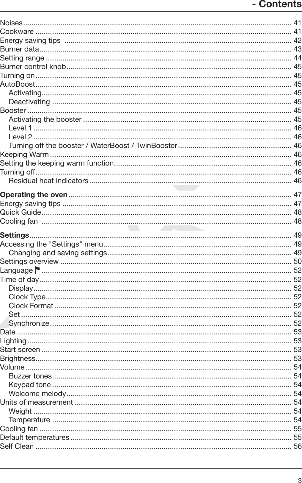 DRAFT- Contents3Noises.................................................................................................................................. 41Cookware ............................................................................................................................ 41Energy saving tips  .............................................................................................................. 42Burner data.......................................................................................................................... 43Setting range ....................................................................................................................... 44Burner control knob............................................................................................................. 45Turning on............................................................................................................................ 45AutoBoost............................................................................................................................ 45Activating......................................................................................................................... 45Deactivating .................................................................................................................... 45Booster ................................................................................................................................ 45Activating the booster ..................................................................................................... 45Level 1............................................................................................................................. 46Level 2............................................................................................................................. 46Turning off the booster / WaterBoost / TwinBooster....................................................... 46Keeping Warm..................................................................................................................... 46Setting the keeping warm function...................................................................................... 46Turning off............................................................................................................................ 46Residual heat indicators.................................................................................................. 46Operating the oven............................................................................................................ 47Energy saving tips ............................................................................................................... 47Quick Guide......................................................................................................................... 48Cooling fan  ......................................................................................................................... 48Settings............................................................................................................................... 49Accessing the &quot;Settings&quot; menu........................................................................................... 49Changing and saving settings......................................................................................... 49Settings overview ................................................................................................................ 50Language ......................................................................................................................... 52Time of day.......................................................................................................................... 52Display............................................................................................................................. 52Clock Type....................................................................................................................... 52Clock Format................................................................................................................... 52Set ................................................................................................................................... 52Synchronize..................................................................................................................... 52Date ..................................................................................................................................... 53Lighting................................................................................................................................ 53Start screen ......................................................................................................................... 53Brightness............................................................................................................................ 53Volume................................................................................................................................. 54Buzzer tones.................................................................................................................... 54Keypad tone .................................................................................................................... 54Welcome melody............................................................................................................. 54Units of measurement ......................................................................................................... 54Weight ............................................................................................................................. 54Temperature .................................................................................................................... 54Cooling fan .......................................................................................................................... 55Default temperatures ........................................................................................................... 55Self Clean ............................................................................................................................ 56