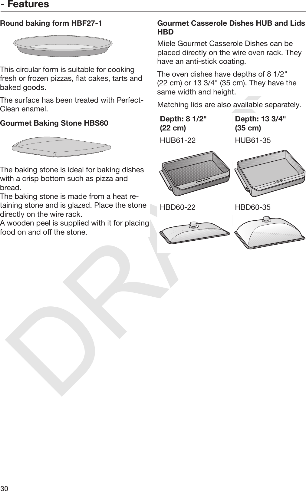 DRAFT- Features30Round baking form HBF27-1This circular form is suitable for cookingfresh or frozen pizzas, flat cakes, tarts andbaked goods.The surface has been treated with Perfect‐Clean enamel.Gourmet Baking Stone HBS60The baking stone is ideal for baking disheswith a crisp bottom such as pizza andbread.The baking stone is made from a heat re‐taining stone and is glazed. Place the stonedirectly on the wire rack.A wooden peel is supplied with it for placingfood on and off the stone.Gourmet Casserole Dishes HUB and LidsHBDMiele Gourmet Casserole Dishes can beplaced directly on the wire oven rack. Theyhave an anti-stick coating.The oven dishes have depths of 8 1/2&quot;(22 cm) or 13 3/4&quot; (35 cm). They have thesame width and height.Matching lids are also available separately.Depth: 8 1/2&quot;(22 cm) Depth: 13 3/4&quot;(35 cm)HUB61-22 HUB61-35HBD60-22 HBD60-35