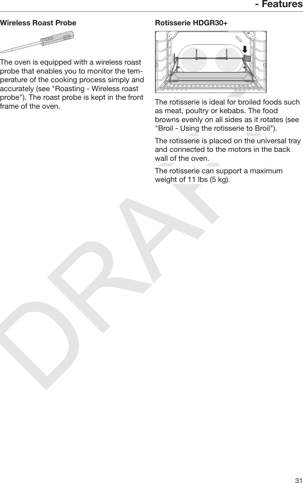 DRAFT- Features31Wireless Roast ProbeThe oven is equipped with a wireless roastprobe that enables you to monitor the tem‐perature of the cooking process simply andaccurately (see &quot;Roasting - Wireless roastprobe&quot;). The roast probe is kept in the frontframe of the oven.Rotisserie HDGR30+The rotisserie is ideal for broiled foods suchas meat, poultry or kebabs. The foodbrowns evenly on all sides as it rotates (see&quot;Broil - Using the rotisserie to Broil&quot;).The rotisserie is placed on the universal trayand connected to the motors in the backwall of the oven.The rotisserie can support a maximumweight of 11 lbs (5 kg).