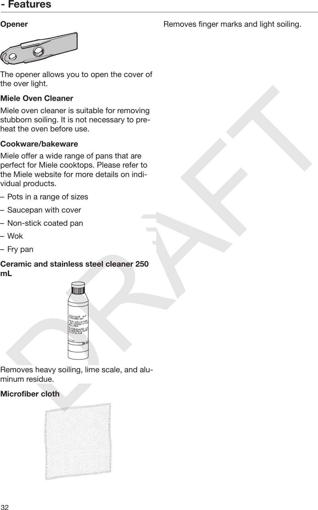 DRAFT- Features32OpenerThe opener allows you to open the cover ofthe over light.Miele Oven CleanerMiele oven cleaner is suitable for removingstubborn soiling. It is not necessary to pre‐heat the oven before use.Cookware/bakewareMiele offer a wide range of pans that areperfect for Miele cooktops. Please refer tothe Miele website for more details on indi‐vidual products.– Pots in a range of sizes– Saucepan with cover– Non-stick coated pan– Wok– Fry panCeramic and stainless steel cleaner 250mLRemoves heavy soiling, lime scale, and alu‐minum residue.Microfiber clothRemoves finger marks and light soiling.