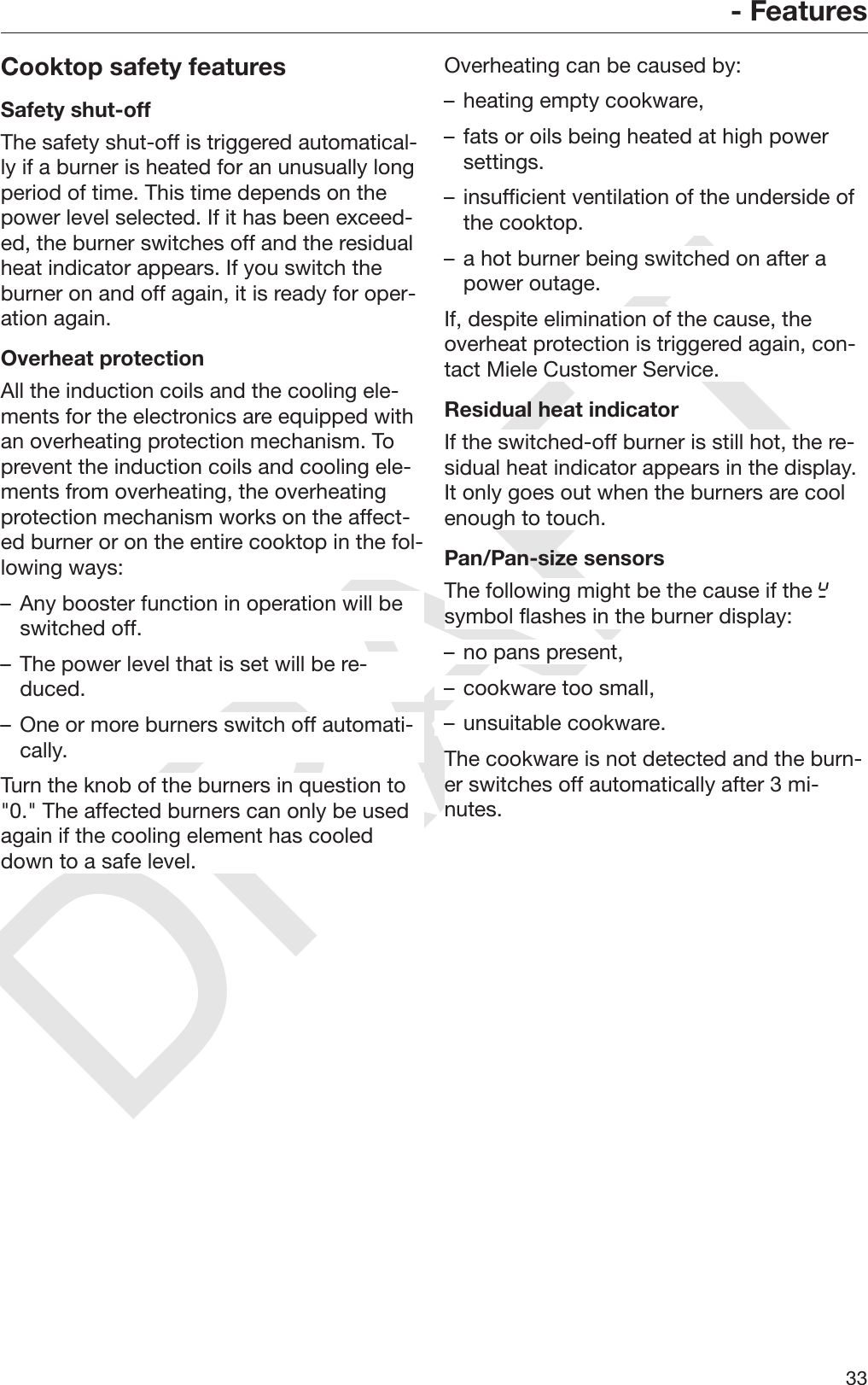 DRAFT- Features33Cooktop safety featuresSafety shut-offThe safety shut-off is triggered automatical‐ly if a burner is heated for an unusually longperiod of time. This time depends on thepower level selected. If it has been exceed‐ed, the burner switches off and the residualheat indicator appears. If you switch theburner on and off again, it is ready for oper‐ation again.Overheat protectionAll the induction coils and the cooling ele‐ments for the electronics are equipped withan overheating protection mechanism. Toprevent the induction coils and cooling ele‐ments from overheating, the overheatingprotection mechanism works on the affect‐ed burner or on the entire cooktop in the fol‐lowing ways:– Any booster function in operation will beswitched off.– The power level that is set will be re‐duced.– One or more burners switch off automati‐cally.Turn the knob of the burners in question to&quot;0.&quot; The affected burners can only be usedagain if the cooling element has cooleddown to a safe level.Overheating can be caused by:– heating empty cookware,– fats or oils being heated at high powersettings.– insufficient ventilation of the underside ofthe cooktop.– a hot burner being switched on after apower outage.If, despite elimination of the cause, theoverheat protection is triggered again, con‐tact Miele Customer Service.Residual heat indicatorIf the switched-off burner is still hot, the re‐sidual heat indicator appears in the display.It only goes out when the burners are coolenough to touch.Pan/Pan-size sensorsThe following might be the cause if the symbol flashes in the burner display:– no pans present,– cookware too small,– unsuitable cookware.The cookware is not detected and the burn‐er switches off automatically after 3 mi‐nutes.