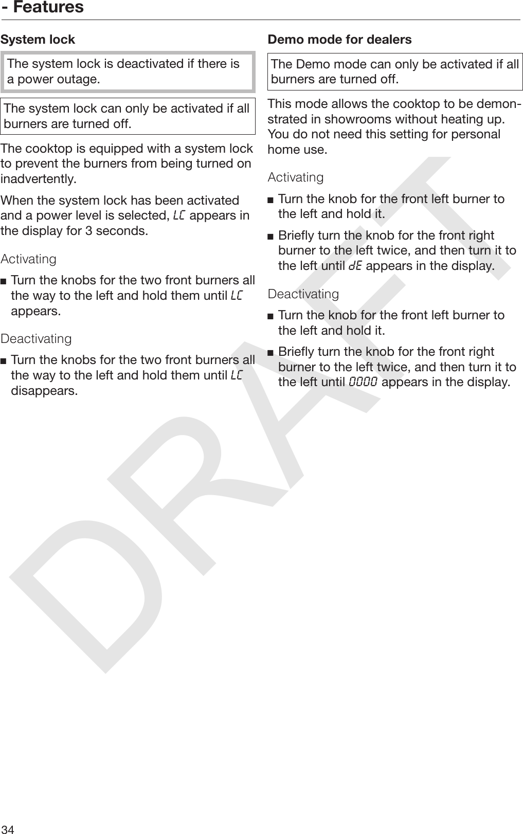 DRAFT- Features34System lockThe system lock is deactivated if there isa power outage.The system lock can only be activated if allburners are turned off.The cooktop is equipped with a system lockto prevent the burners from being turned oninadvertently.When the system lock has been activatedand a power level is selected,  appears inthe display for 3 seconds.ActivatingTurn the knobs for the two front burners allthe way to the left and hold them until appears.DeactivatingTurn the knobs for the two front burners allthe way to the left and hold them until disappears.Demo mode for dealersThe Demo mode can only be activated if allburners are turned off.This mode allows the cooktop to be demon‐strated in showrooms without heating up.You do not need this setting for personalhome use.ActivatingTurn the knob for the front left burner tothe left and hold it.Briefly turn the knob for the front rightburner to the left twice, and then turn it tothe left until  appears in the display.DeactivatingTurn the knob for the front left burner tothe left and hold it.Briefly turn the knob for the front rightburner to the left twice, and then turn it tothe left until  appears in the display.